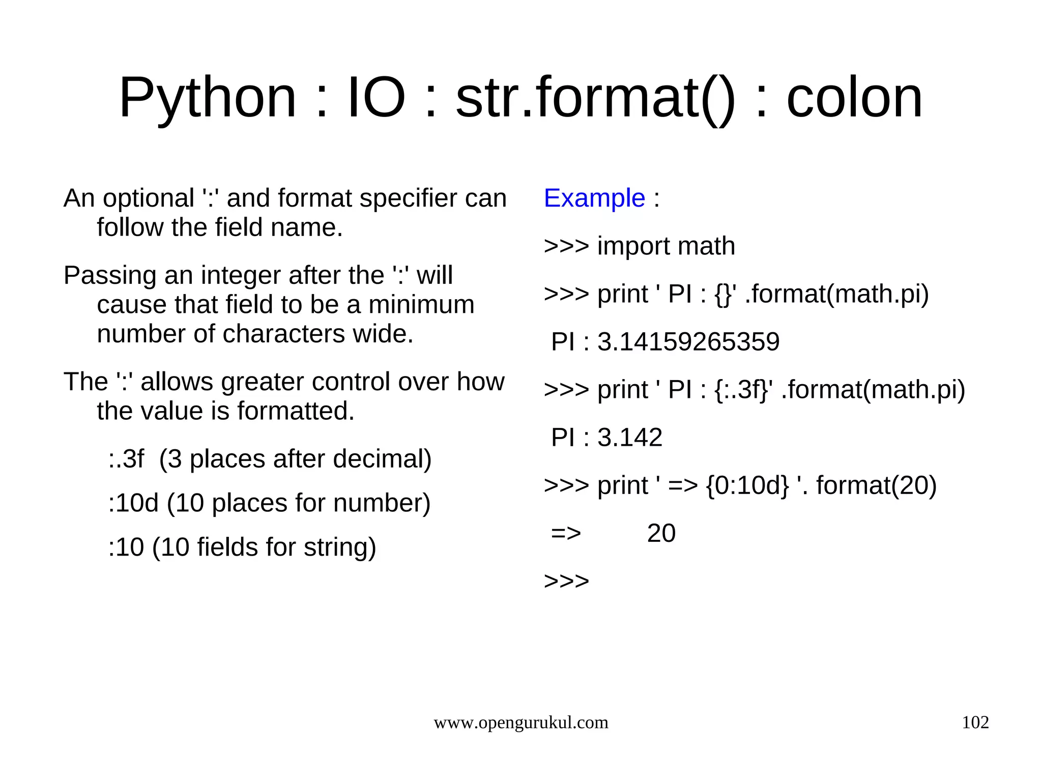 Python : IO : str.format() : colon
An optional ':' and format specifier can       Example :
  follow the field name.
                                               >>> import math
Passing an integer after the ':' will
  cause that field to be a minimum             >>> print ' PI : {}' .format(math.pi)
  number of characters wide.                    PI : 3.14159265359
The ':' allows greater control over how        >>> print ' PI : {:.3f}' .format(math.pi)
  the value is formatted.
                                                PI : 3.142
    :.3f (3 places after decimal)
                                               >>> print ' => {0:10d} '. format(20)
    :10d (10 places for number)
                                                =>        20
    :10 (10 fields for string)
                                               >>>




                                    www.opengurukul.com                                102
 
