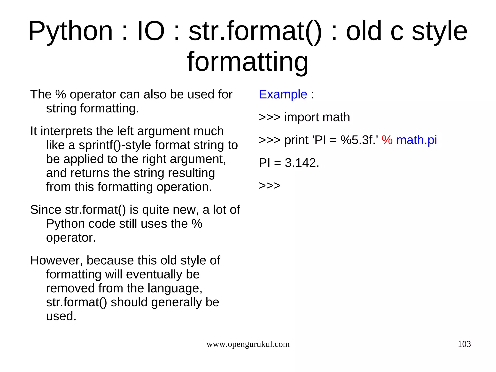 Python : IO : str.format() : old c style
              formatting
The % operator can also be used for            Example :
  string formatting.
                                               >>> import math
It interprets the left argument much
    like a sprintf()-style format string to    >>> print 'PI = %5.3f.' % math.pi
    be applied to the right argument,          PI = 3.142.
    and returns the string resulting
    from this formatting operation.            >>>
Since str.format() is quite new, a lot of
   Python code still uses the %
   operator.
However, because this old style of
  formatting will eventually be
  removed from the language,
  str.format() should generally be
  used.

                                    www.opengurukul.com                            103
 