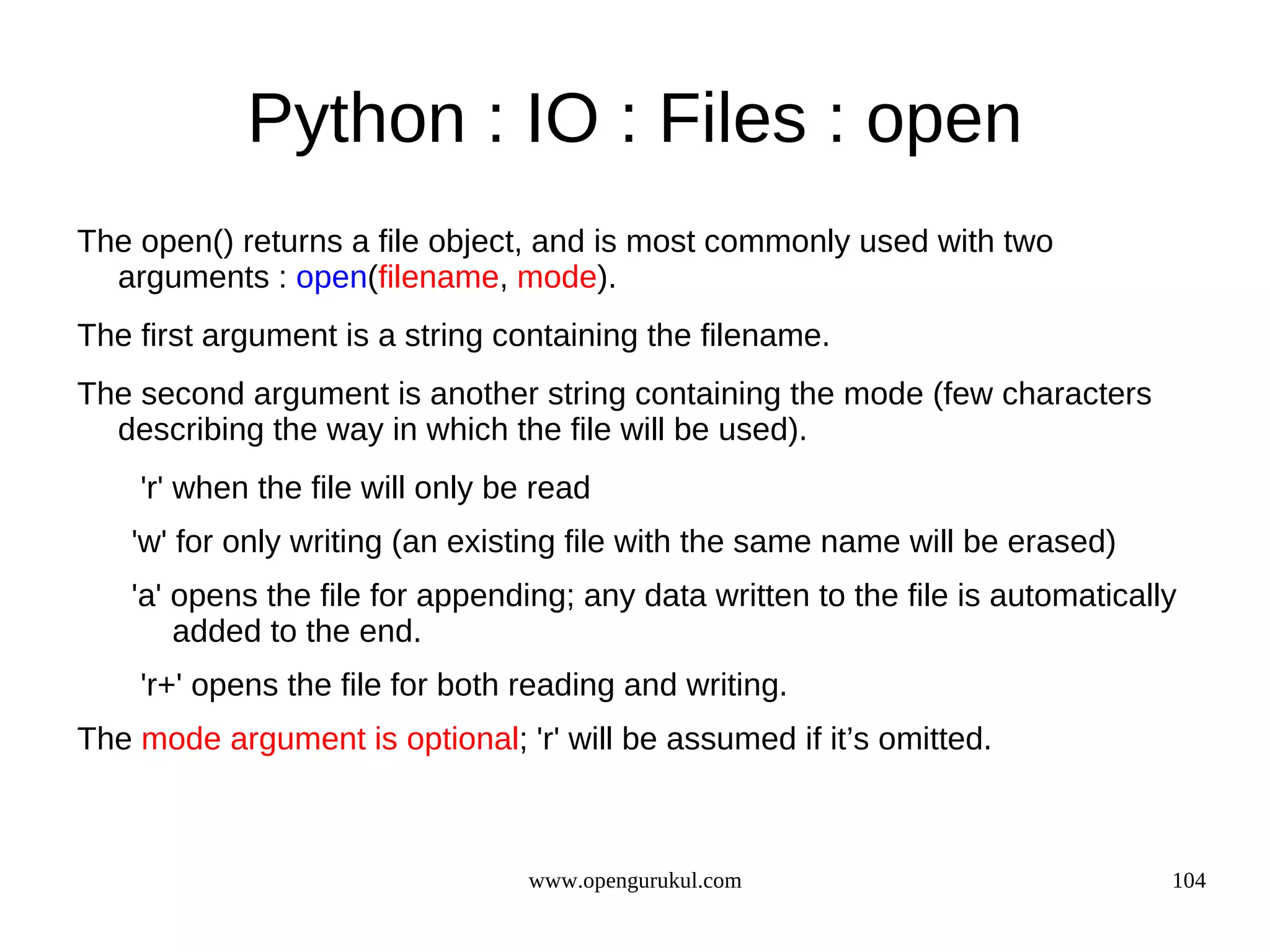 Python : IO : Files : open
The open() returns a file object, and is most commonly used with two
  arguments : open(filename, mode).
The first argument is a string containing the filename.
The second argument is another string containing the mode (few characters
  describing the way in which the file will be used).
    'r' when the file will only be read
   'w' for only writing (an existing file with the same name will be erased)
   'a' opens the file for appending; any data written to the file is automatically
       added to the end.
    'r+' opens the file for both reading and writing.
The mode argument is optional; 'r' will be assumed if it’s omitted.



                                  www.opengurukul.com                            104
 