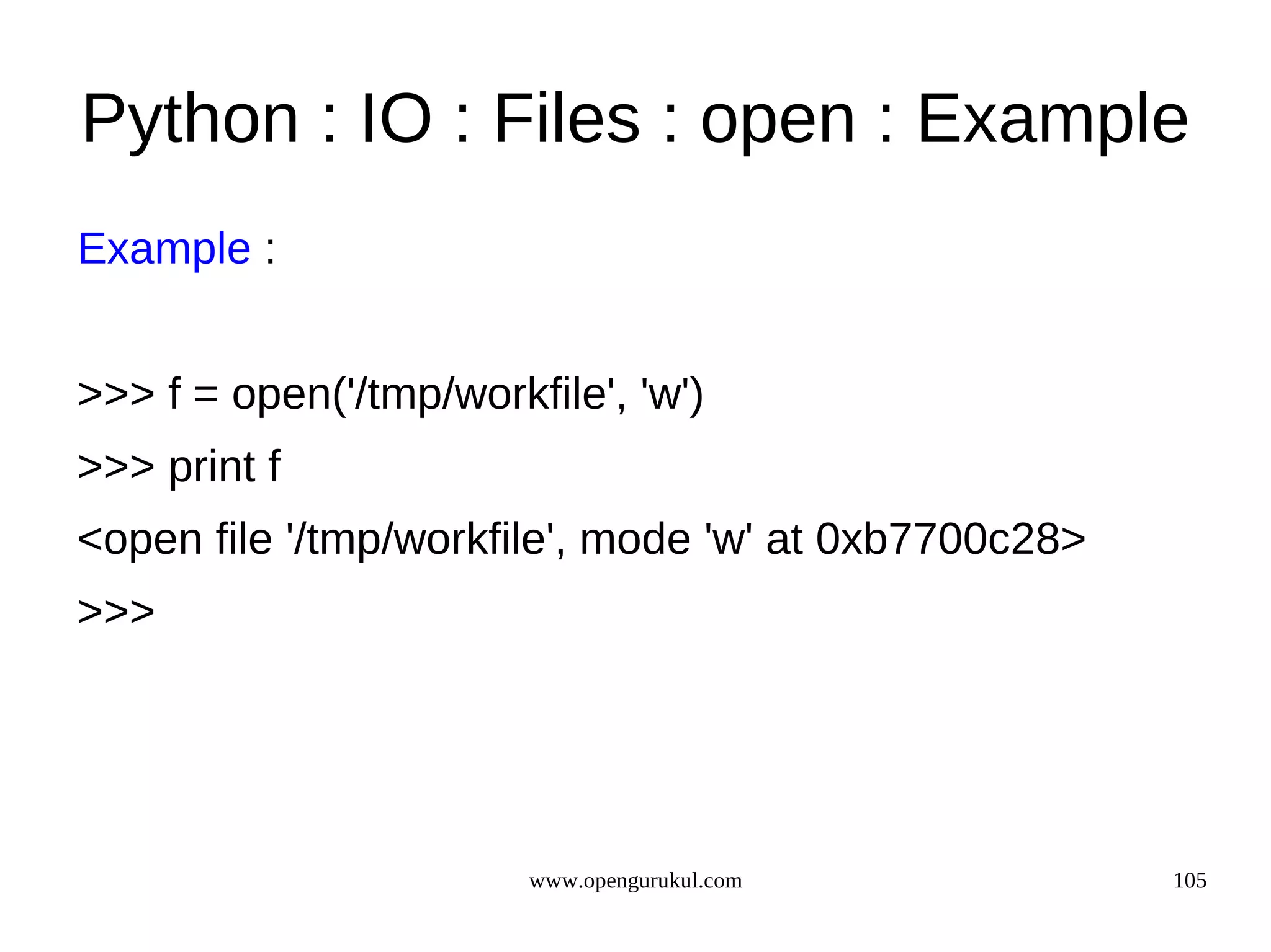 Python : IO : Files : open : Example
Example :


>>> f = open('/tmp/workfile', 'w')
>>> print f
<open file '/tmp/workfile', mode 'w' at 0xb7700c28>
>>>




                        www.opengurukul.com           105
 