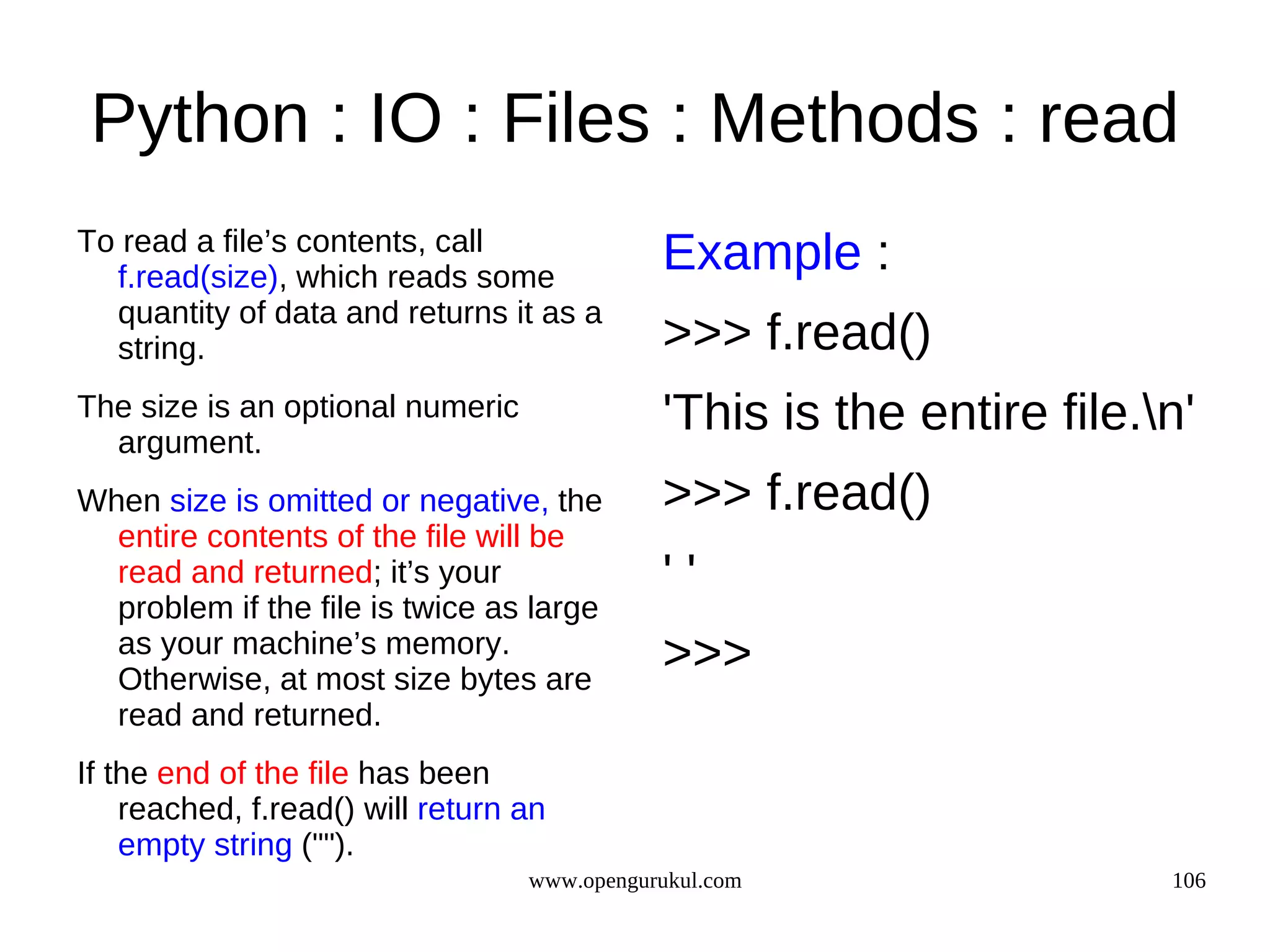 Python : IO : Files : Methods : read
To read a file’s contents, call
  f.read(size), which reads some
                                             Example :
  quantity of data and returns it as a
  string.                                    >>> f.read()
The size is an optional numeric
  argument.
                                             'This is the entire file.n'
When size is omitted or negative, the        >>> f.read()
  entire contents of the file will be
  read and returned; it’s your               ''
  problem if the file is twice as large
  as your machine’s memory.
  Otherwise, at most size bytes are
                                             >>>
  read and returned.
If the end of the file has been
    reached, f.read() will return an
    empty string ("").
                                  www.opengurukul.com                  106
 