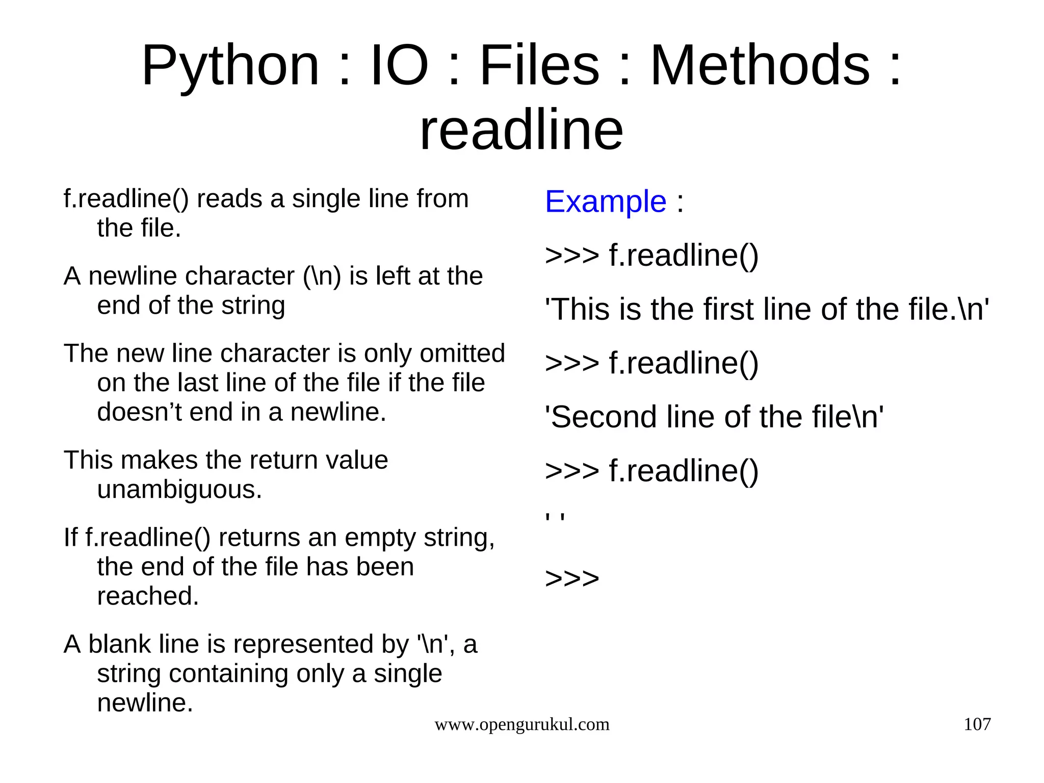 Python : IO : Files : Methods :
                  readline
f.readline() reads a single line from         Example :
    the file.
                                              >>> f.readline()
A newline character (n) is left at the
   end of the string                          'This is the first line of the file.n'
The new line character is only omitted        >>> f.readline()
  on the last line of the file if the file
  doesn’t end in a newline.                   'Second line of the filen'
This makes the return value                   >>> f.readline()
  unambiguous.
If f.readline() returns an empty string,      ''
     the end of the file has been
                                              >>>
     reached.
A blank line is represented by 'n', a
   string containing only a single
   newline.
                                   www.opengurukul.com                            107
 