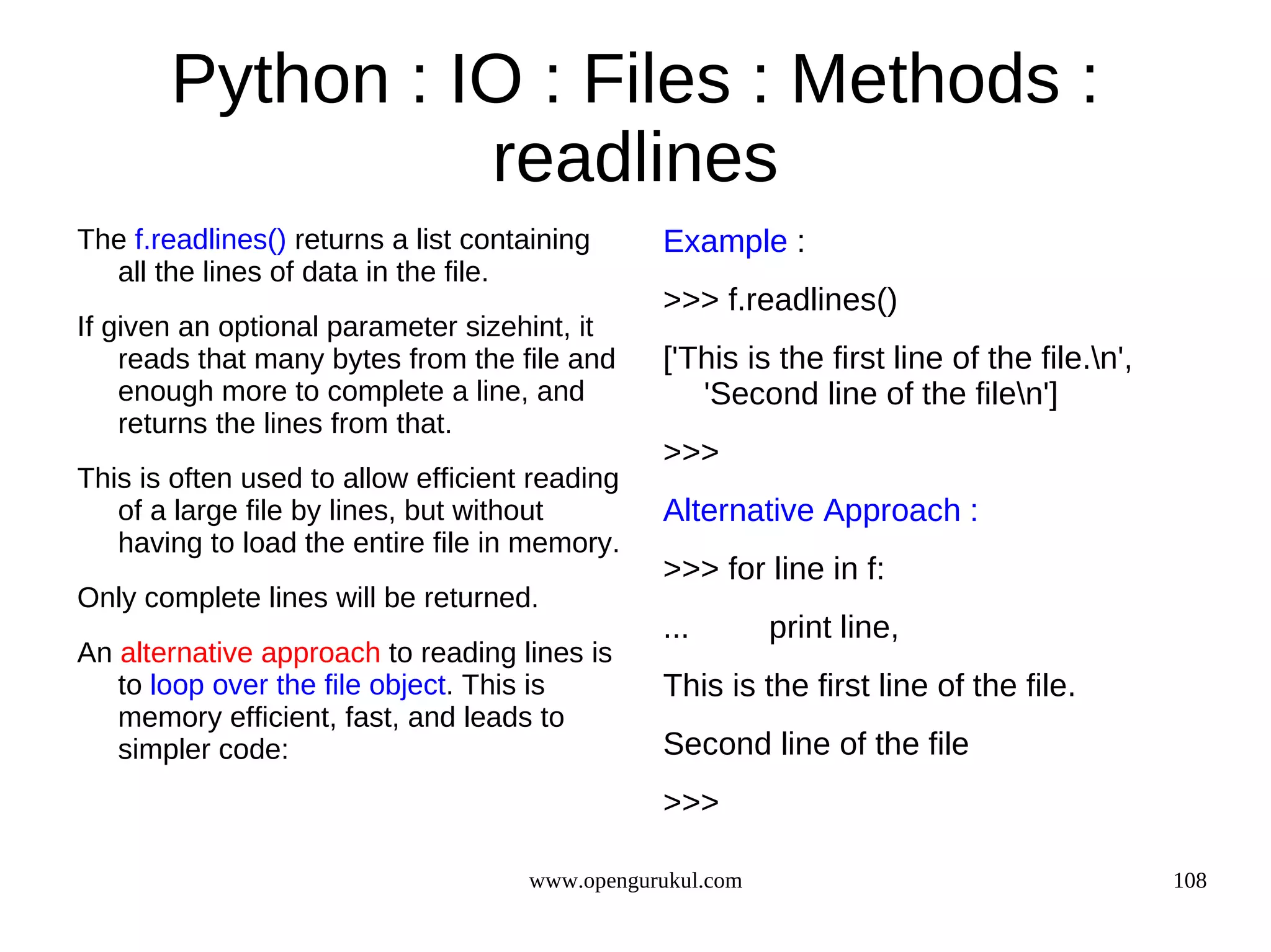 Python : IO : Files : Methods :
                 readlines
The f.readlines() returns a list containing     Example :
  all the lines of data in the file.
                                                >>> f.readlines()
If given an optional parameter sizehint, it
    reads that many bytes from the file and     ['This is the first line of the file.n',
    enough more to complete a line, and            'Second line of the filen']
    returns the lines from that.
                                                >>>
This is often used to allow efficient reading
   of a large file by lines, but without        Alternative Approach :
   having to load the entire file in memory.
                                                >>> for line in f:
Only complete lines will be returned.
                                                ...        print line,
An alternative approach to reading lines is
   to loop over the file object. This is        This is the first line of the file.
   memory efficient, fast, and leads to
   simpler code:                                Second line of the file
                                                >>>

                                     www.opengurukul.com                                    108
 