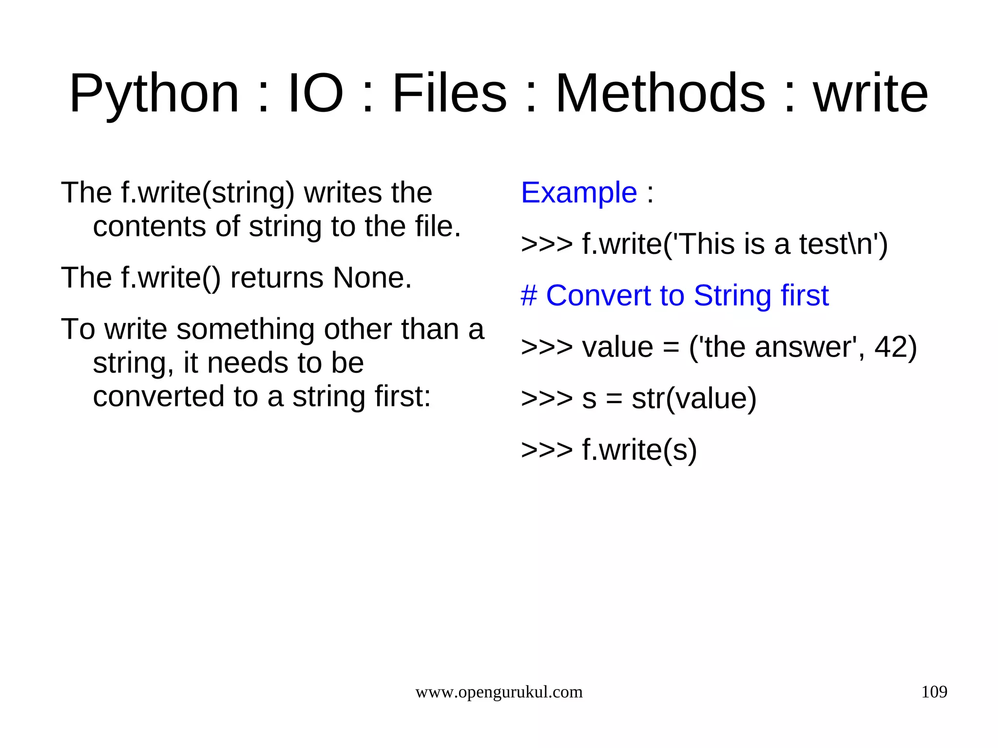 Python : IO : Files : Methods : write
The f.write(string) writes the           Example :
  contents of string to the file.
                                         >>> f.write('This is a testn')
The f.write() returns None.
                                         # Convert to String first
To write something other than a
                                         >>> value = ('the answer', 42)
  string, it needs to be
  converted to a string first:           >>> s = str(value)
                                         >>> f.write(s)




                              www.opengurukul.com                          109
 