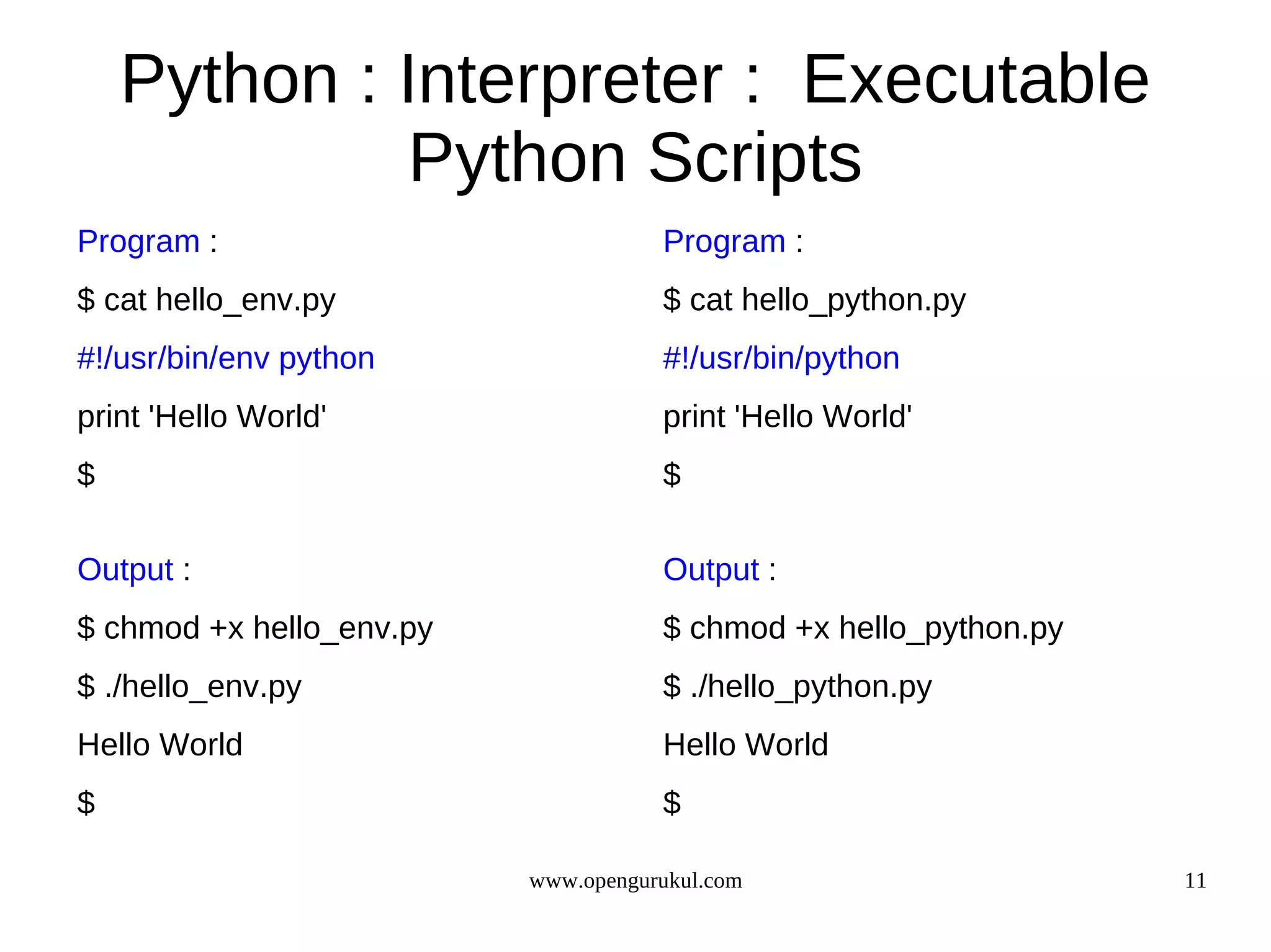 Python : Interpreter : Executable
             Python Scripts
Program :                            Program :
$ cat hello_env.py                   $ cat hello_python.py
#!/usr/bin/env python                #!/usr/bin/python
print 'Hello World'                  print 'Hello World'
$                                    $

Output :                             Output :
$ chmod +x hello_env.py              $ chmod +x hello_python.py
$ ./hello_env.py                     $ ./hello_python.py
Hello World                          Hello World
$                                    $

                          www.opengurukul.com                     11
 