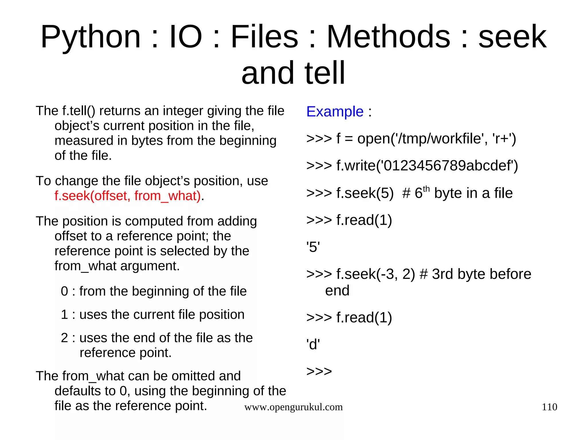 Python : IO : Files : Methods : seek
               and tell
The f.tell() returns an integer giving the file   Example :
  object’s current position in the file,
  measured in bytes from the beginning            >>> f = open('/tmp/workfile', 'r+')
  of the file.
                                                  >>> f.write('0123456789abcdef')
To change the file object’s position, use
   f.seek(offset, from_what).                     >>> f.seek(5) # 6th byte in a file
The position is computed from adding              >>> f.read(1)
  offset to a reference point; the
  reference point is selected by the              '5'
  from_what argument.
                                                  >>> f.seek(-3, 2) # 3rd byte before
    0 : from the beginning of the file              end
    1 : uses the current file position            >>> f.read(1)
    2 : uses the end of the file as the
                                                  'd'
        reference point.
The from_what can be omitted and              >>>
  defaults to 0, using the beginning of the
  file as the reference point.     www.opengurukul.com                                  110
 