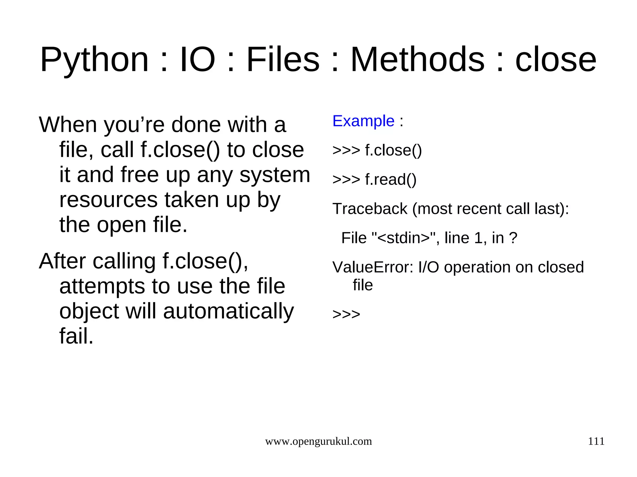 Python : IO : Files : Methods : close
When you’re done with a            Example :
 file, call f.close() to close     >>> f.close()
 it and free up any system         >>> f.read()
 resources taken up by             Traceback (most recent call last):
 the open file.                      File "<stdin>", line 1, in ?
After calling f.close(),           ValueError: I/O operation on closed
  attempts to use the file           file
  object will automatically        >>>
  fail.



                        www.opengurukul.com                              111
 