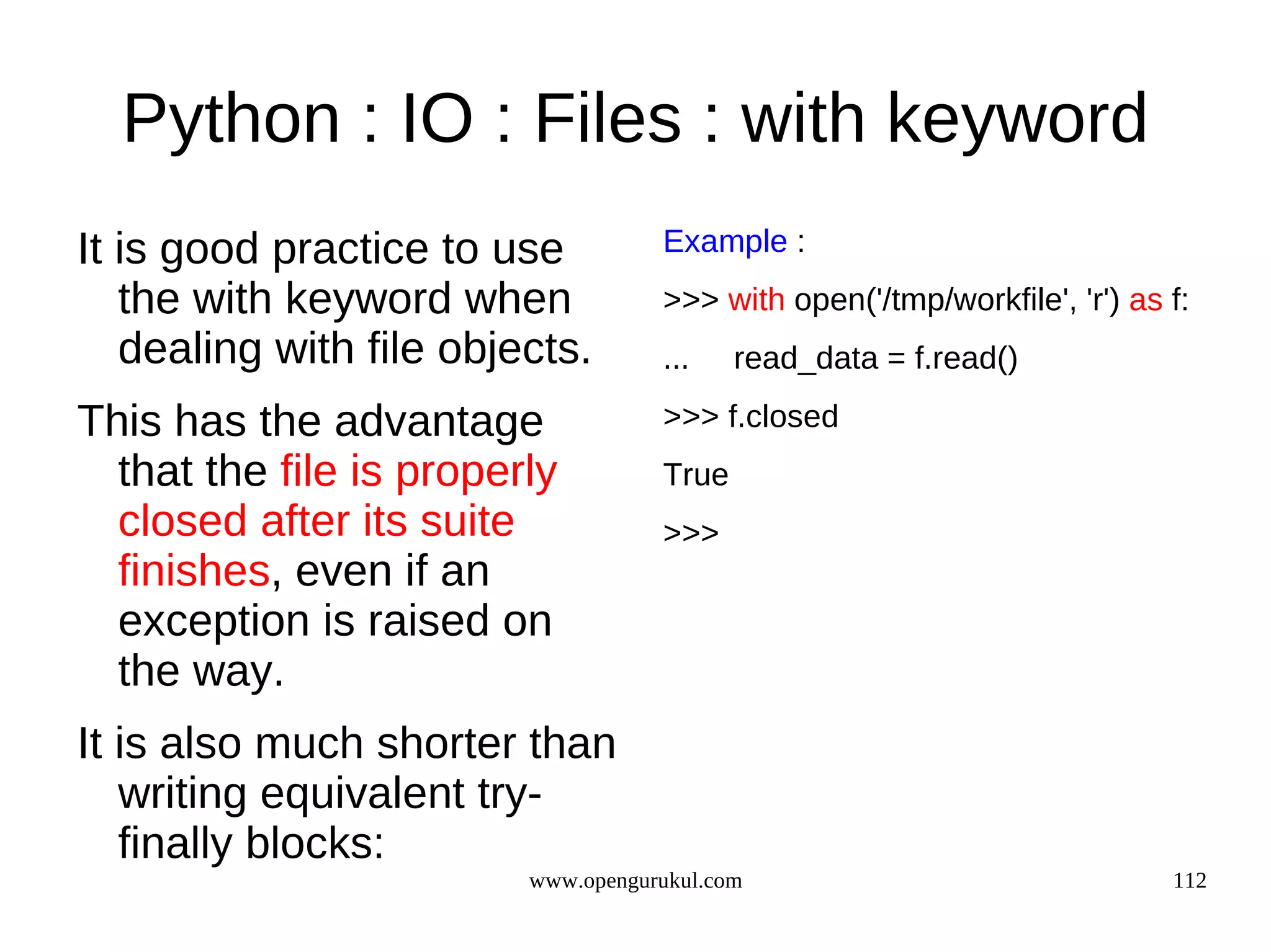 Python : IO : Files : with keyword
It is good practice to use          Example :
   the with keyword when            >>> with open('/tmp/workfile', 'r') as f:
   dealing with file objects.       ...    read_data = f.read()

This has the advantage              >>> f.closed
  that the file is properly         True
  closed after its suite            >>>
  finishes, even if an
  exception is raised on
  the way.
It is also much shorter than
   writing equivalent try-
   finally blocks:
                         www.opengurukul.com                               112
 