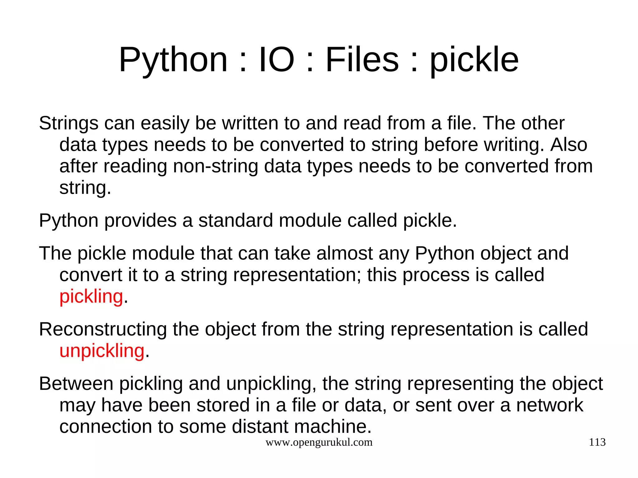 Python : IO : Files : pickle
Strings can easily be written to and read from a file. The other
  data types needs to be converted to string before writing. Also
  after reading non-string data types needs to be converted from
  string.
Python provides a standard module called pickle.
The pickle module that can take almost any Python object and
  convert it to a string representation; this process is called
  pickling.
Reconstructing the object from the string representation is called
  unpickling.
Between pickling and unpickling, the string representing the object
  may have been stored in a file or data, or sent over a network
  connection to some distant machine.
                           www.opengurukul.com                       113
 