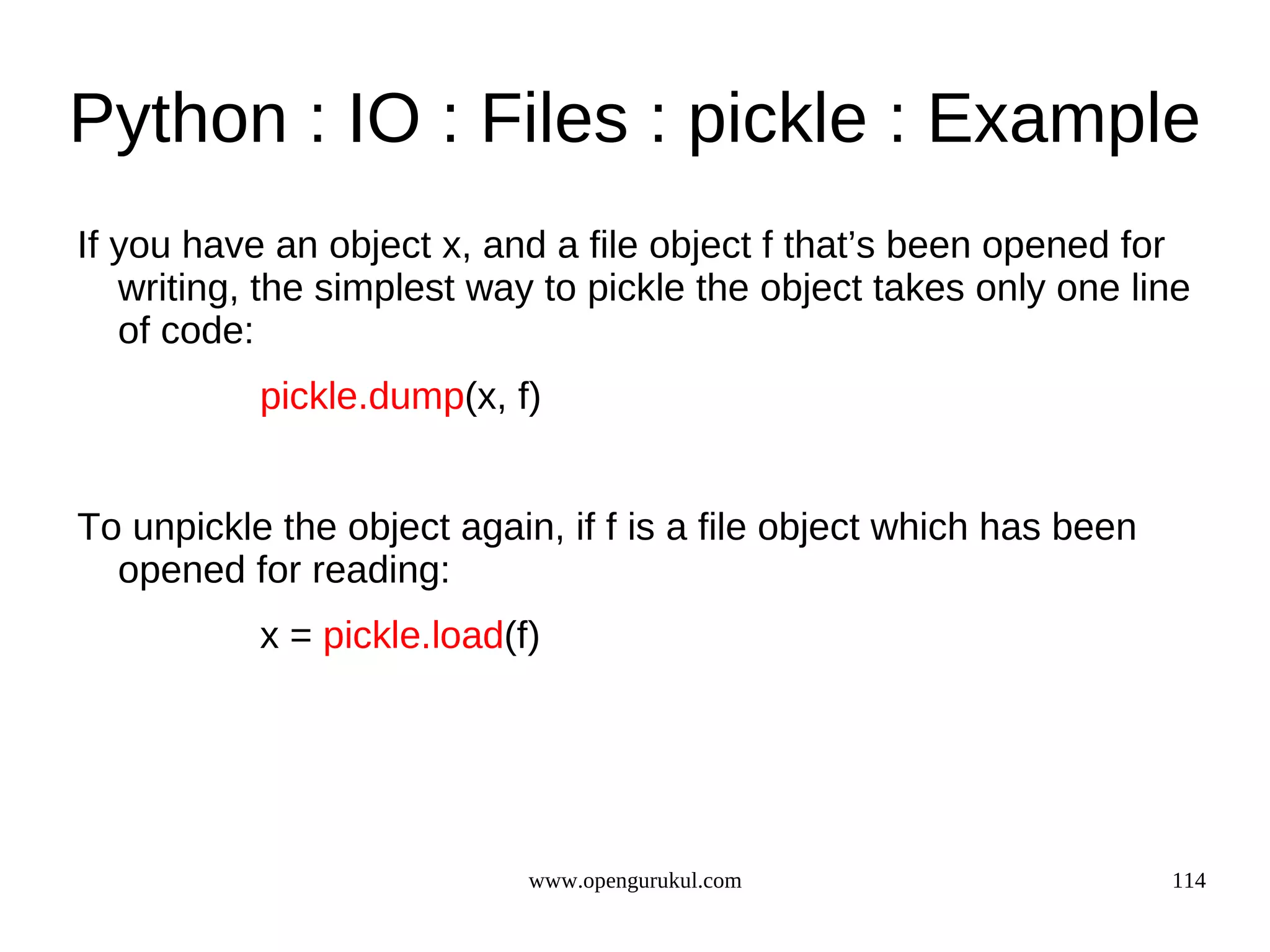 Python : IO : Files : pickle : Example
If you have an object x, and a file object f that’s been opened for
   writing, the simplest way to pickle the object takes only one line
   of code:
           pickle.dump(x, f)


To unpickle the object again, if f is a file object which has been
  opened for reading:
           x = pickle.load(f)




                            www.opengurukul.com                      114
 