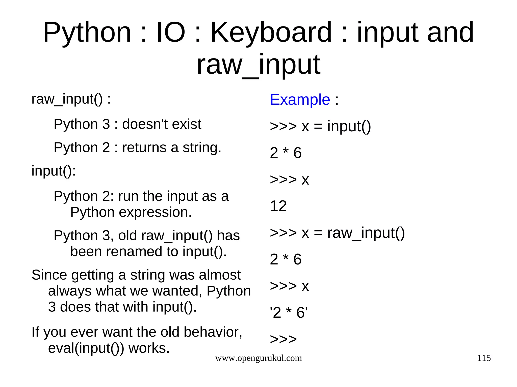 Python : IO : Keyboard : input and
             raw_input
raw_input() :                            Example :
   Python 3 : doesn't exist              >>> x = input()
   Python 2 : returns a string.          2*6
input():
                                         >>> x
   Python 2: run the input as a
     Python expression.                  12
   Python 3, old raw_input() has         >>> x = raw_input()
     been renamed to input().
                                         2*6
Since getting a string was almost
  always what we wanted, Python          >>> x
  3 does that with input().              '2 * 6'
If you ever want the old behavior,
                                         >>>
    eval(input()) works.
                              www.opengurukul.com              115
 