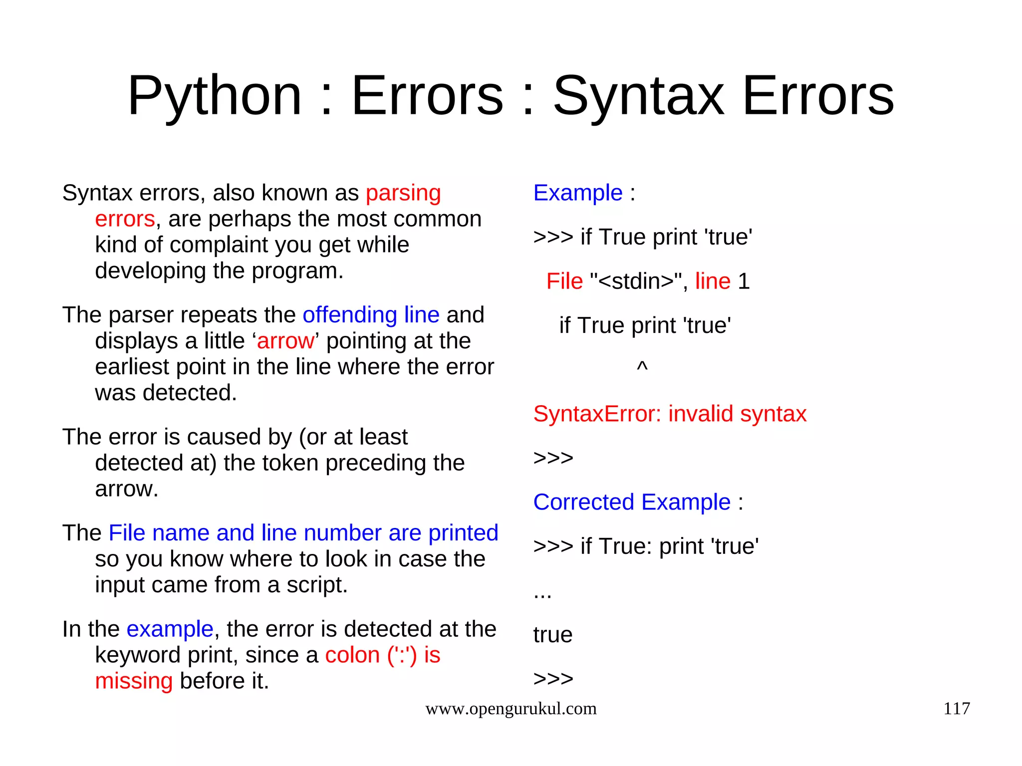 Python : Errors : Syntax Errors
Syntax errors, also known as parsing           Example :
  errors, are perhaps the most common
  kind of complaint you get while              >>> if True print 'true'
  developing the program.                        File "<stdin>", line 1
The parser repeats the offending line and            if True print 'true'
  displays a little ‘arrow’ pointing at the
  earliest point in the line where the error                  ^
  was detected.
                                               SyntaxError: invalid syntax
The error is caused by (or at least
  detected at) the token preceding the         >>>
  arrow.
                                               Corrected Example :
The File name and line number are printed
                                               >>> if True: print 'true'
  so you know where to look in case the
  input came from a script.                    ...
In the example, the error is detected at the   true
    keyword print, since a colon (':') is
    missing before it.                         >>>
                                    www.opengurukul.com                      117
 