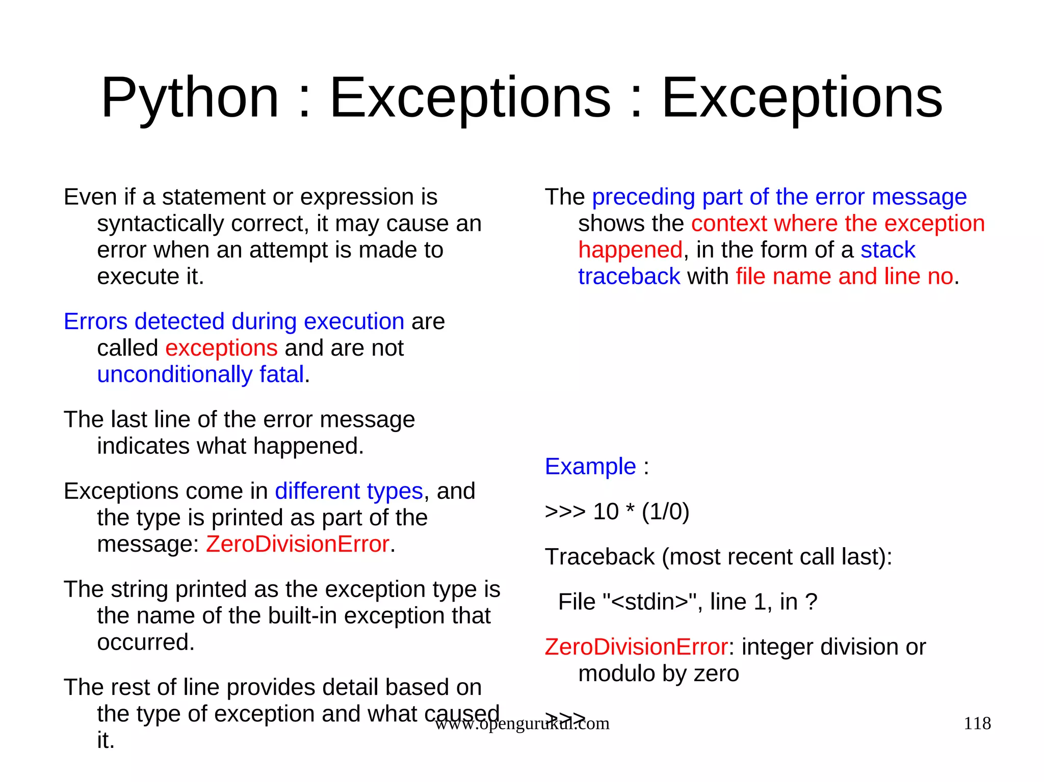 Python : Exceptions : Exceptions
Even if a statement or expression is             The preceding part of the error message
  syntactically correct, it may cause an           shows the context where the exception
  error when an attempt is made to                 happened, in the form of a stack
  execute it.                                      traceback with file name and line no.
Errors detected during execution are
   called exceptions and are not
   unconditionally fatal.
The last line of the error message
  indicates what happened.
                                                 Example :
Exceptions come in different types, and
  the type is printed as part of the             >>> 10 * (1/0)
  message: ZeroDivisionError.
                                                 Traceback (most recent call last):
The string printed as the exception type is
                                                  File "<stdin>", line 1, in ?
  the name of the built-in exception that
  occurred.                                      ZeroDivisionError: integer division or
                                                    modulo by zero
The rest of line provides detail based on
  the type of exception and what caused         >>>
                                     www.opengurukul.com                                  118
  it.
 