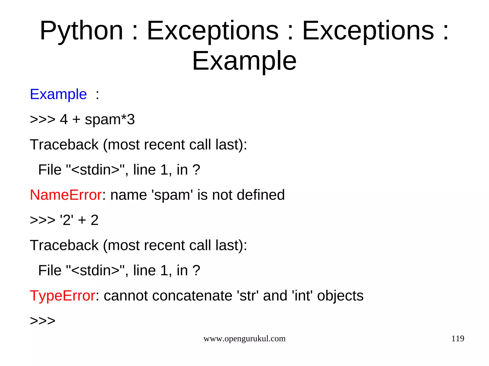 Python : Exceptions : Exceptions :
             Example
Example :
>>> 4 + spam*3
Traceback (most recent call last):
 File "<stdin>", line 1, in ?
NameError: name 'spam' is not defined
>>> '2' + 2
Traceback (most recent call last):
 File "<stdin>", line 1, in ?
TypeError: cannot concatenate 'str' and 'int' objects
>>>
                                www.opengurukul.com     119
 