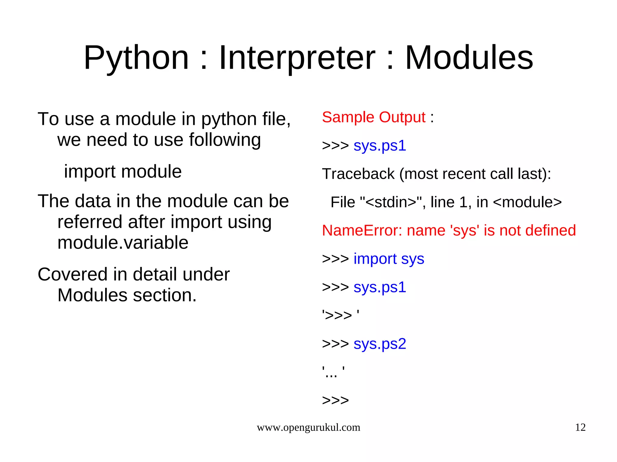 Python : Interpreter : Modules
To use a module in python file,      Sample Output :
  we need to use following           >>> sys.ps1
   import module                     Traceback (most recent call last):
The data in the module can be          File "<stdin>", line 1, in <module>
  referred after import using        NameError: name 'sys' is not defined
  module.variable
                                     >>> import sys
Covered in detail under
                                     >>> sys.ps1
  Modules section.
                                     '>>> '
                                     >>> sys.ps2
                                     '... '
                                     >>>
                          www.opengurukul.com                                12
 