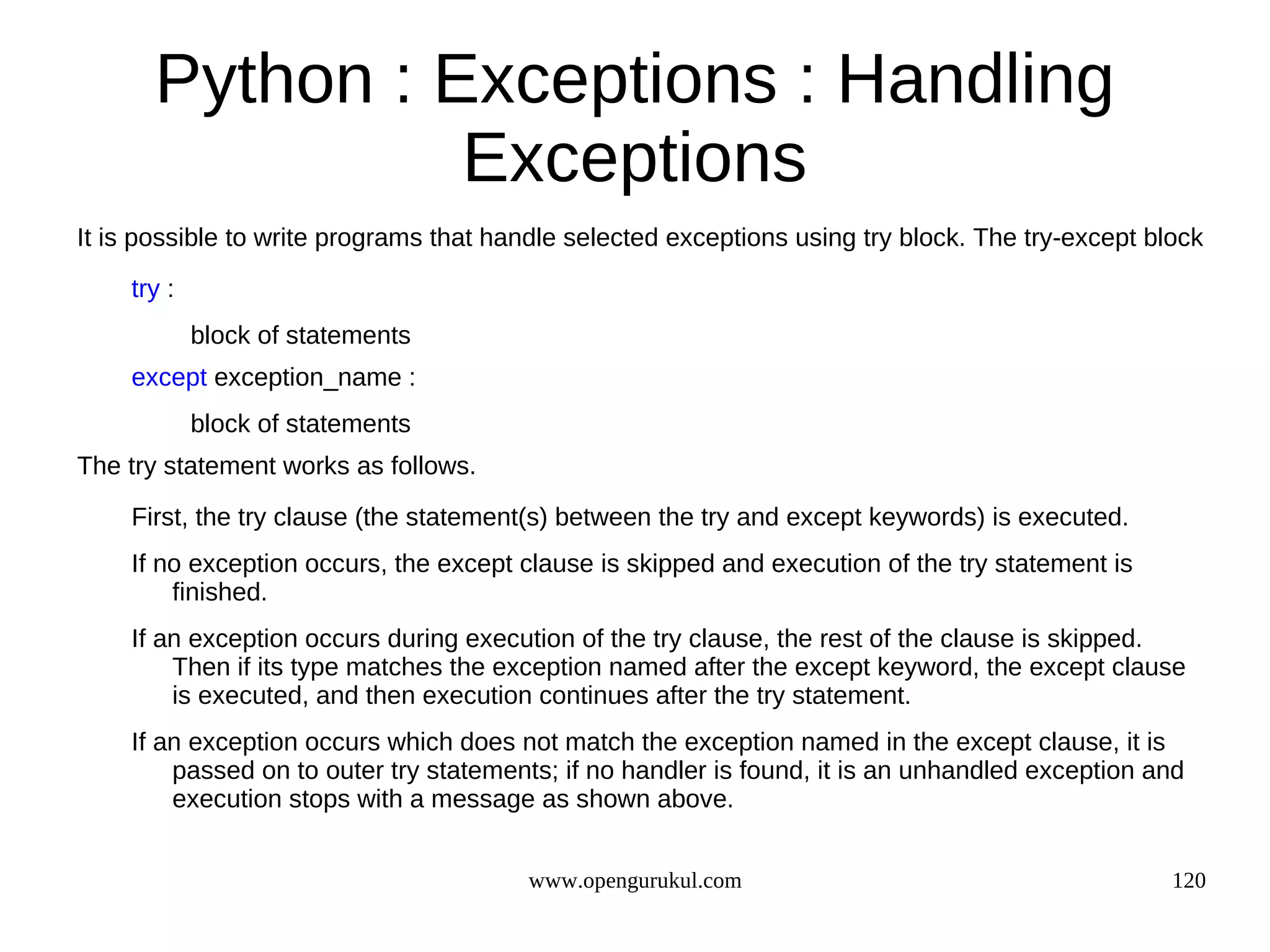 Python : Exceptions : Handling
                 Exceptions
It is possible to write programs that handle selected exceptions using try block. The try-except block
    try :
            block of statements
    except exception_name :
            block of statements
The try statement works as follows.

    First, the try clause (the statement(s) between the try and except keywords) is executed.
    If no exception occurs, the except clause is skipped and execution of the try statement is
        finished.
    If an exception occurs during execution of the try clause, the rest of the clause is skipped.
        Then if its type matches the exception named after the except keyword, the except clause
        is executed, and then execution continues after the try statement.
    If an exception occurs which does not match the exception named in the except clause, it is
        passed on to outer try statements; if no handler is found, it is an unhandled exception and
        execution stops with a message as shown above.


                                        www.opengurukul.com                                        120
 