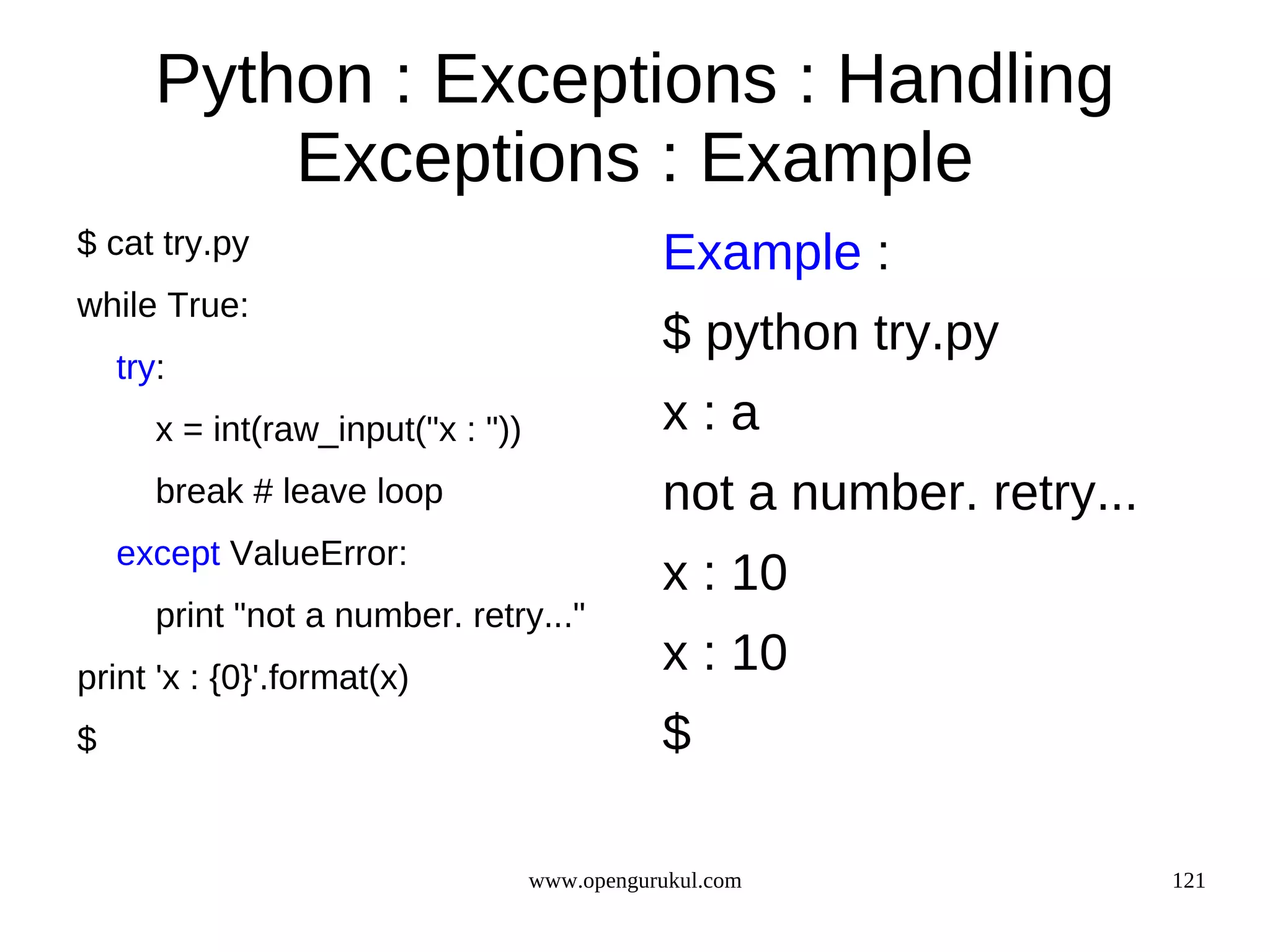 Python : Exceptions : Handling
           Exceptions : Example
$ cat try.py                                   Example :
while True:
                                               $ python try.py
    try:
       x = int(raw_input("x : "))              x:a
       break # leave loop                      not a number. retry...
    except ValueError:
                                               x : 10
       print "not a number. retry..."
print 'x : {0}'.format(x)
                                               x : 10
$                                              $

                                    www.opengurukul.com                 121
 