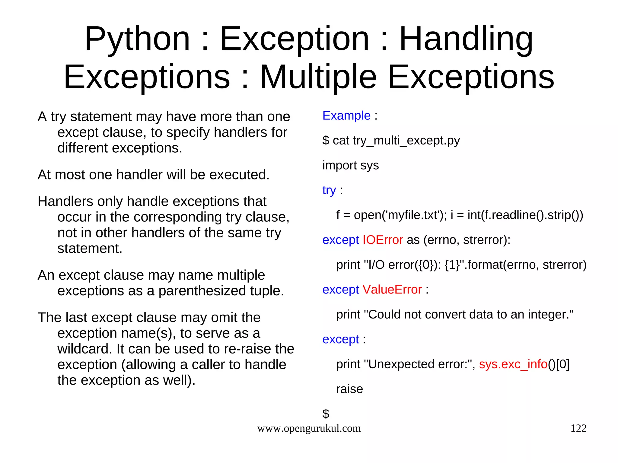 Python : Exception : Handling
    Exceptions : Multiple Exceptions
A try statement may have more than one         Example :
    except clause, to specify handlers for
                                               $ cat try_multi_except.py
    different exceptions.
                                               import sys
At most one handler will be executed.
                                               try :
Handlers only handle exceptions that
  occur in the corresponding try clause,           f = open('myfile.txt'); i = int(f.readline().strip())
  not in other handlers of the same try        except IOError as (errno, strerror):
  statement.
                                                   print "I/O error({0}): {1}".format(errno, strerror)
An except clause may name multiple
   exceptions as a parenthesized tuple.        except ValueError :

The last except clause may omit the                print "Could not convert data to an integer."
  exception name(s), to serve as a             except :
  wildcard. It can be used to re-raise the
  exception (allowing a caller to handle           print "Unexpected error:", sys.exc_info()[0]
  the exception as well).
                                                   raise

                                               $
                                    www.opengurukul.com                                              122
 