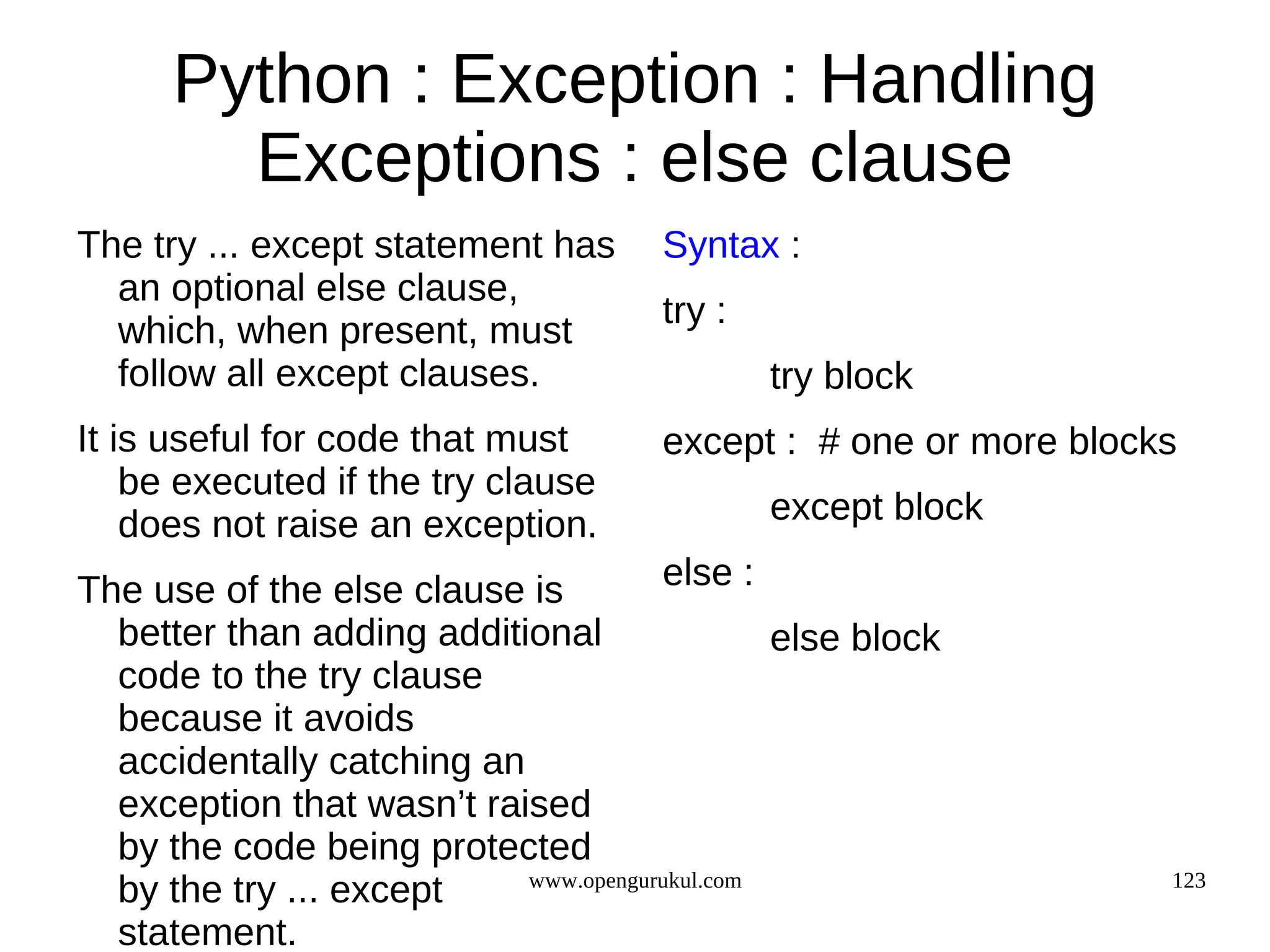 Python : Exception : Handling
        Exceptions : else clause
The try ... except statement has      Syntax :
  an optional else clause,
                                      try :
  which, when present, must
  follow all except clauses.                  try block
It is useful for code that must       except : # one or more blocks
    be executed if the try clause
    does not raise an exception.              except block

The use of the else clause is         else :
  better than adding additional                else block
  code to the try clause
  because it avoids
  accidentally catching an
  exception that wasn’t raised
  by the code being protected
  by the try ... except    www.opengurukul.com                    123

  statement.
 