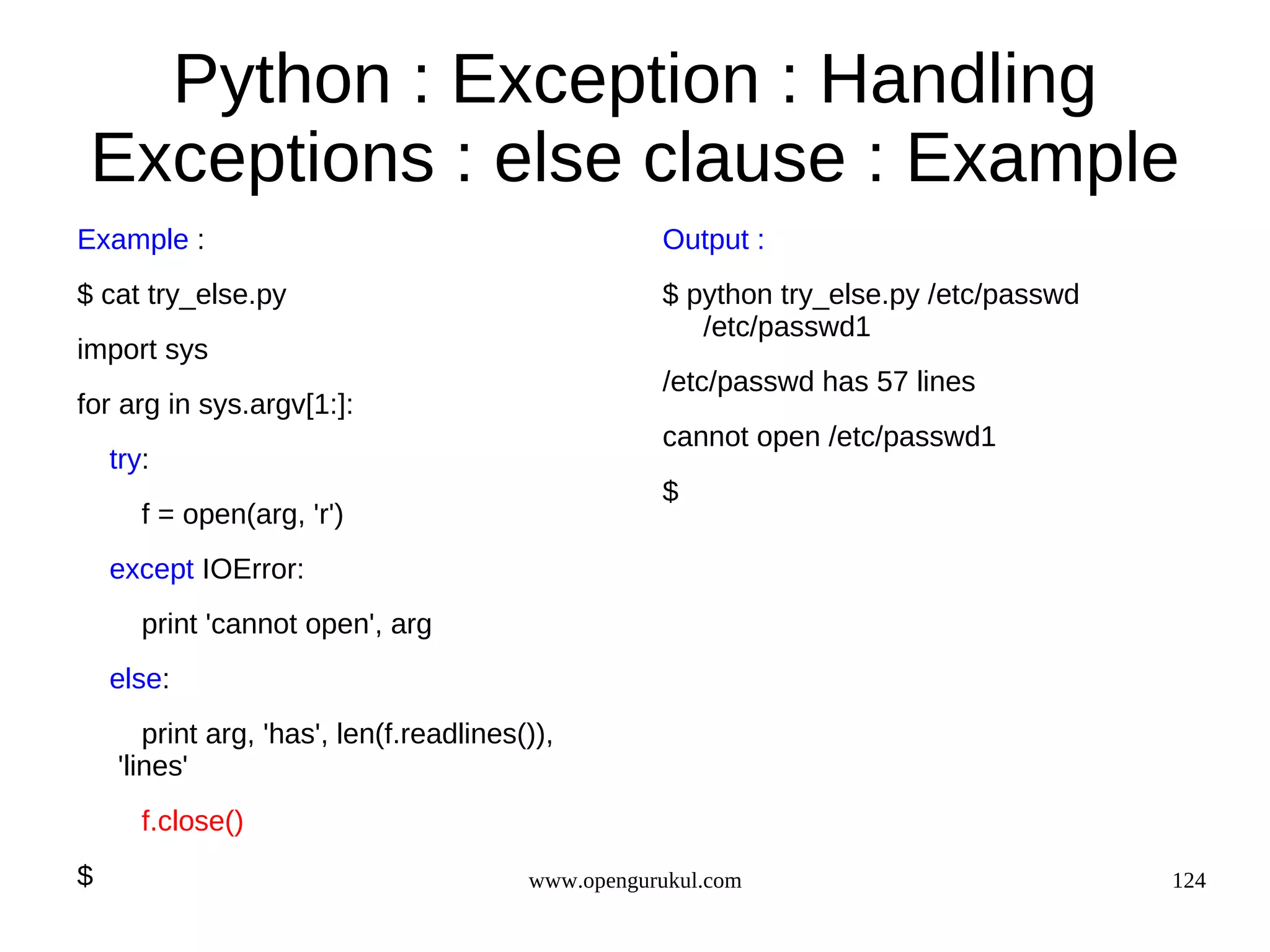 Python : Exception : Handling
 Exceptions : else clause : Example
Example :                                           Output :
$ cat try_else.py                                   $ python try_else.py /etc/passwd
                                                       /etc/passwd1
import sys
                                                    /etc/passwd has 57 lines
for arg in sys.argv[1:]:
                                                    cannot open /etc/passwd1
    try:
                                                    $
       f = open(arg, 'r')
    except IOError:
       print 'cannot open', arg
    else:
       print arg, 'has', len(f.readlines()),
    'lines'
       f.close()
$                                        www.opengurukul.com                           124
 