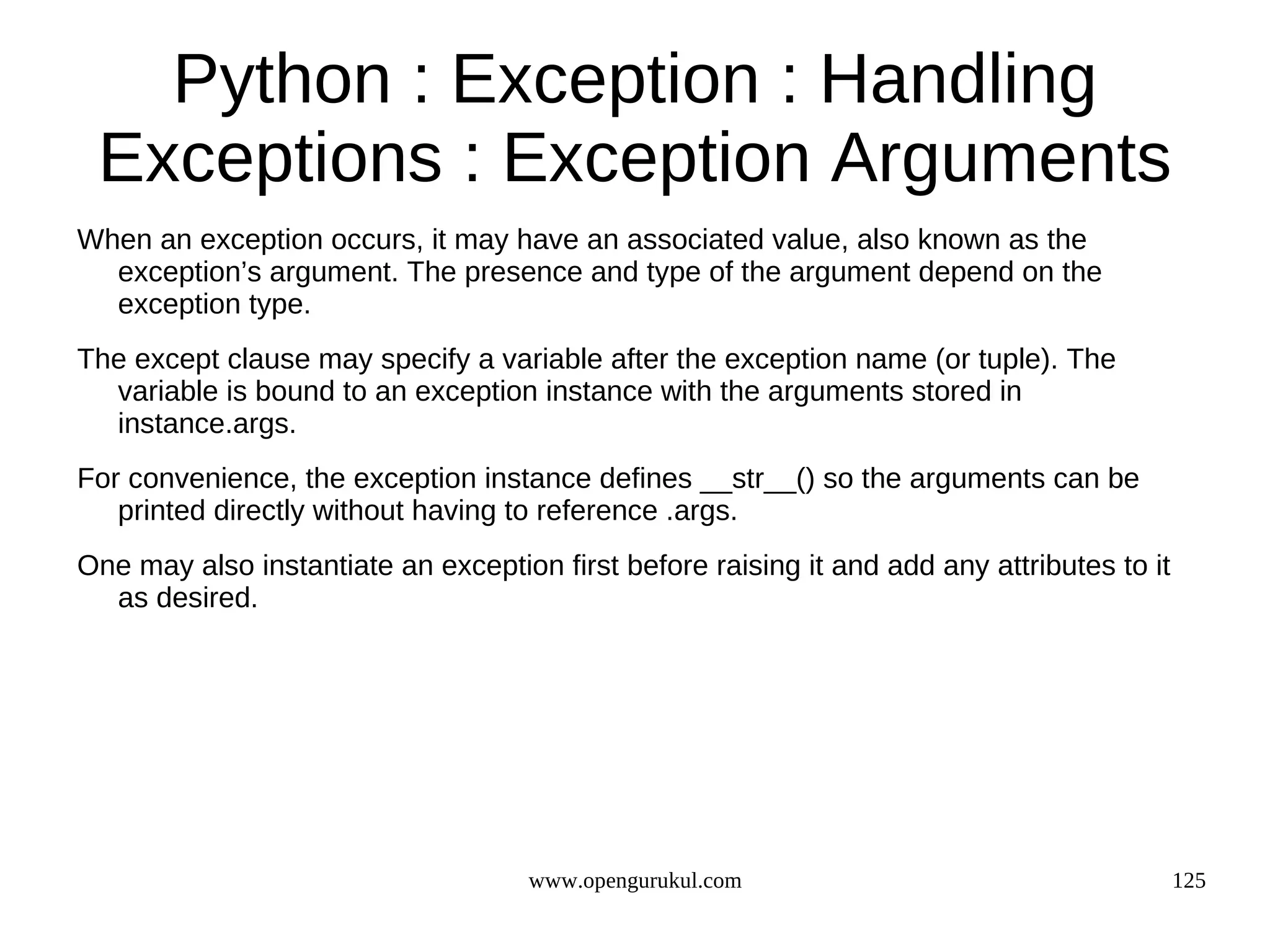 Python : Exception : Handling
 Exceptions : Exception Arguments
When an exception occurs, it may have an associated value, also known as the
  exception’s argument. The presence and type of the argument depend on the
  exception type.
The except clause may specify a variable after the exception name (or tuple). The
  variable is bound to an exception instance with the arguments stored in
  instance.args.
For convenience, the exception instance defines __str__() so the arguments can be
   printed directly without having to reference .args.
One may also instantiate an exception first before raising it and add any attributes to it
  as desired.




                                     www.opengurukul.com                                     125
 