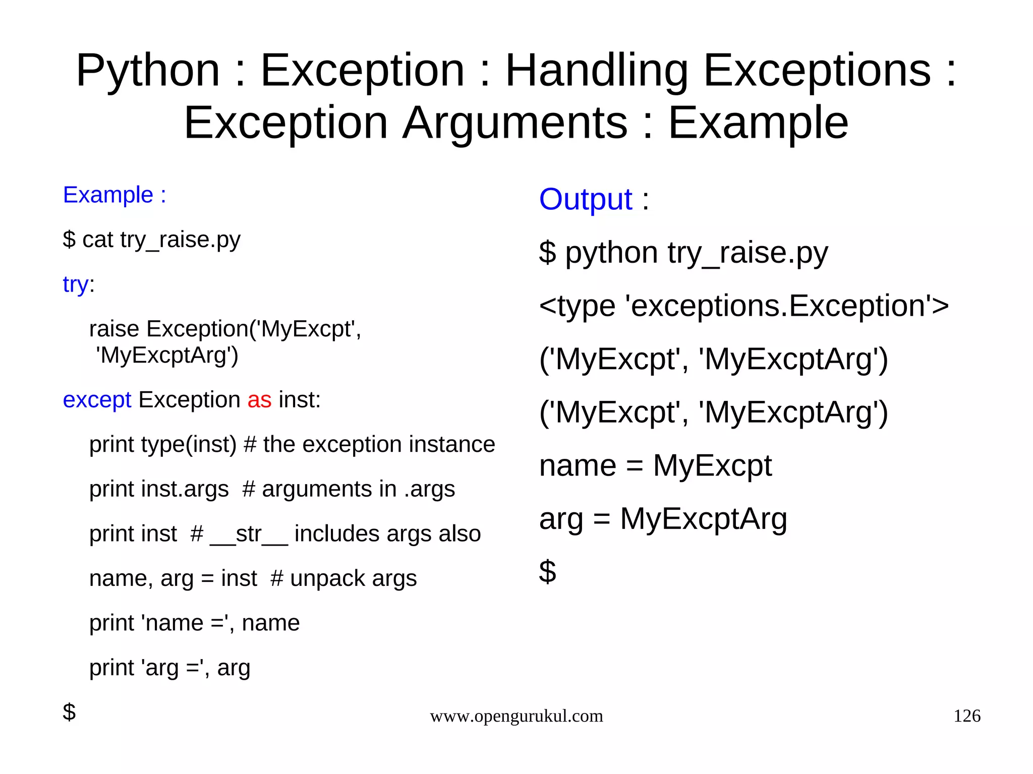 Python : Exception : Handling Exceptions :
      Exception Arguments : Example
Example :                                        Output :
$ cat try_raise.py
                                                 $ python try_raise.py
try:
                                                 <type 'exceptions.Exception'>
    raise Exception('MyExcpt',
     'MyExcptArg')                               ('MyExcpt', 'MyExcptArg')
except Exception as inst:
                                                 ('MyExcpt', 'MyExcptArg')
    print type(inst) # the exception instance
                                                 name = MyExcpt
    print inst.args # arguments in .args
    print inst # __str__ includes args also
                                                 arg = MyExcptArg
    name, arg = inst # unpack args               $
    print 'name =', name
    print 'arg =', arg
$                                     www.opengurukul.com                        126
 