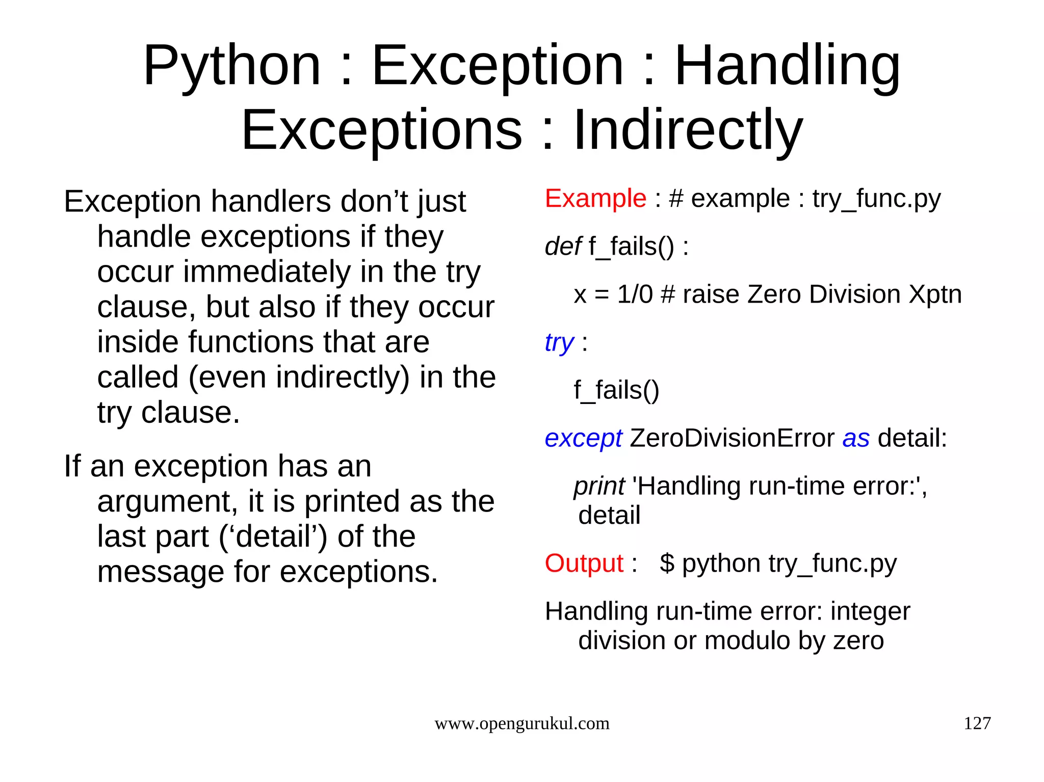 Python : Exception : Handling
        Exceptions : Indirectly
Exception handlers don’t just          Example : # example : try_func.py
  handle exceptions if they            def f_fails() :
  occur immediately in the try
                                           x = 1/0 # raise Zero Division Xptn
  clause, but also if they occur
  inside functions that are            try :
  called (even indirectly) in the          f_fails()
  try clause.
                                       except ZeroDivisionError as detail:
If an exception has an
                                           print 'Handling run-time error:',
   argument, it is printed as the          detail
   last part (‘detail’) of the
   message for exceptions.             Output : $ python try_func.py
                                       Handling run-time error: integer
                                         division or modulo by zero


                            www.opengurukul.com                                 127
 