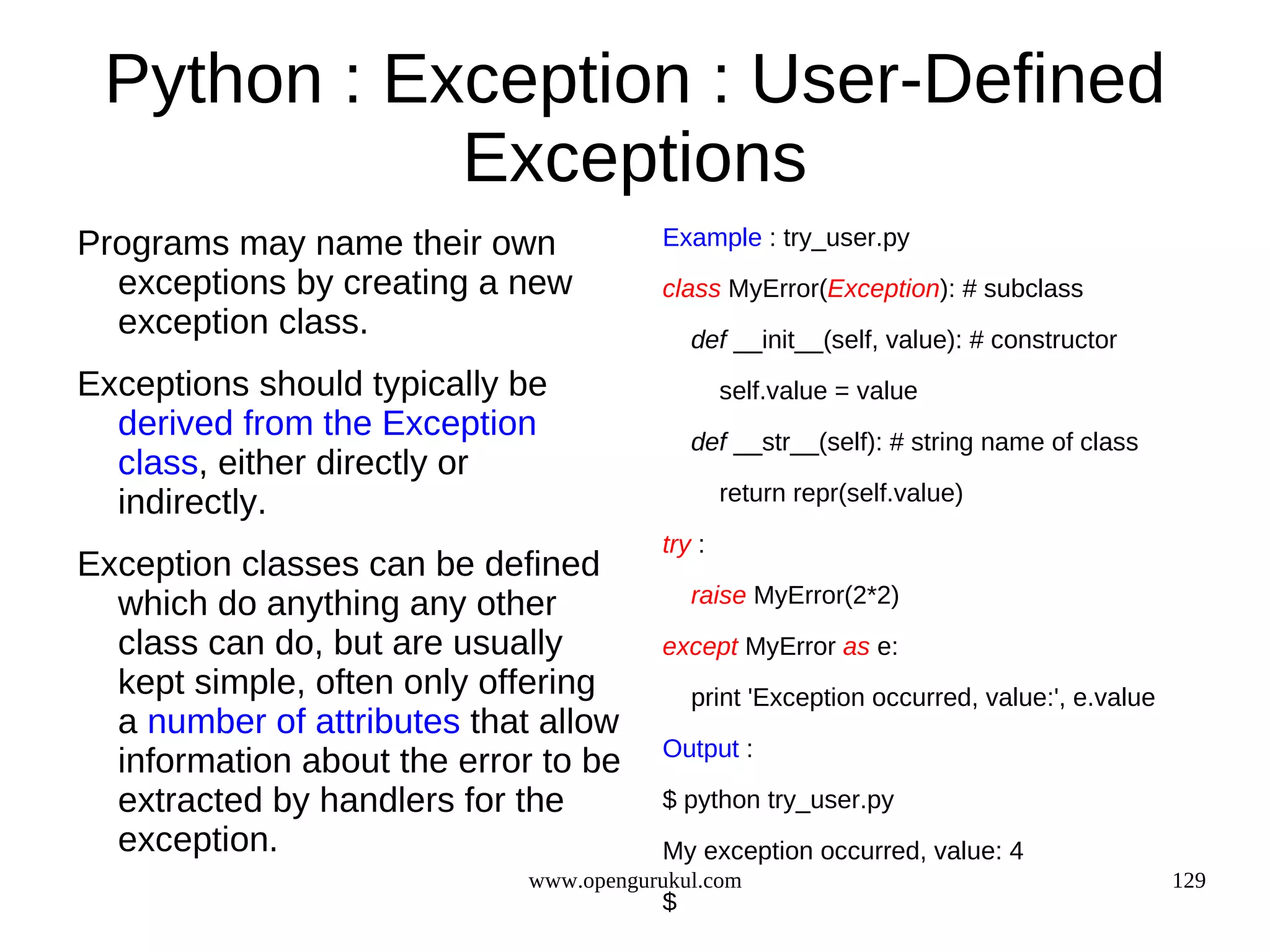 Python : Exception : User-Defined
            Exceptions
Programs may name their own             Example : try_user.py
  exceptions by creating a new          class MyError(Exception): # subclass
  exception class.                          def __init__(self, value): # constructor
Exceptions should typically be                  self.value = value
  derived from the Exception                def __str__(self): # string name of class
  class, either directly or
  indirectly.                                   return repr(self.value)

                                        try :
Exception classes can be defined
  which do anything any other               raise MyError(2*2)
  class can do, but are usually         except MyError as e:
  kept simple, often only offering          print 'Exception occurred, value:', e.value
  a number of attributes that allow
                                        Output :
  information about the error to be
  extracted by handlers for the         $ python try_user.py
  exception.                            My exception occurred, value: 4
                             www.opengurukul.com                                          129
                                        $
 