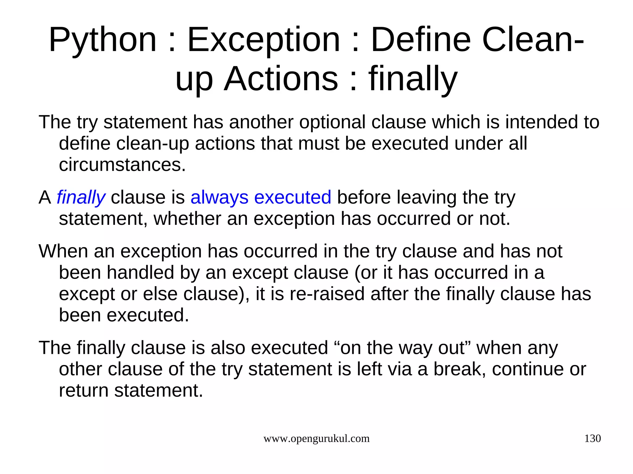 Python : Exception : Define Clean-
         up Actions : finally
The try statement has another optional clause which is intended to
  define clean-up actions that must be executed under all
  circumstances.
A finally clause is always executed before leaving the try
  statement, whether an exception has occurred or not.
When an exception has occurred in the try clause and has not
 been handled by an except clause (or it has occurred in a
 except or else clause), it is re-raised after the finally clause has
 been executed.
The finally clause is also executed “on the way out” when any
  other clause of the try statement is left via a break, continue or
  return statement.

                            www.opengurukul.com                     130
 