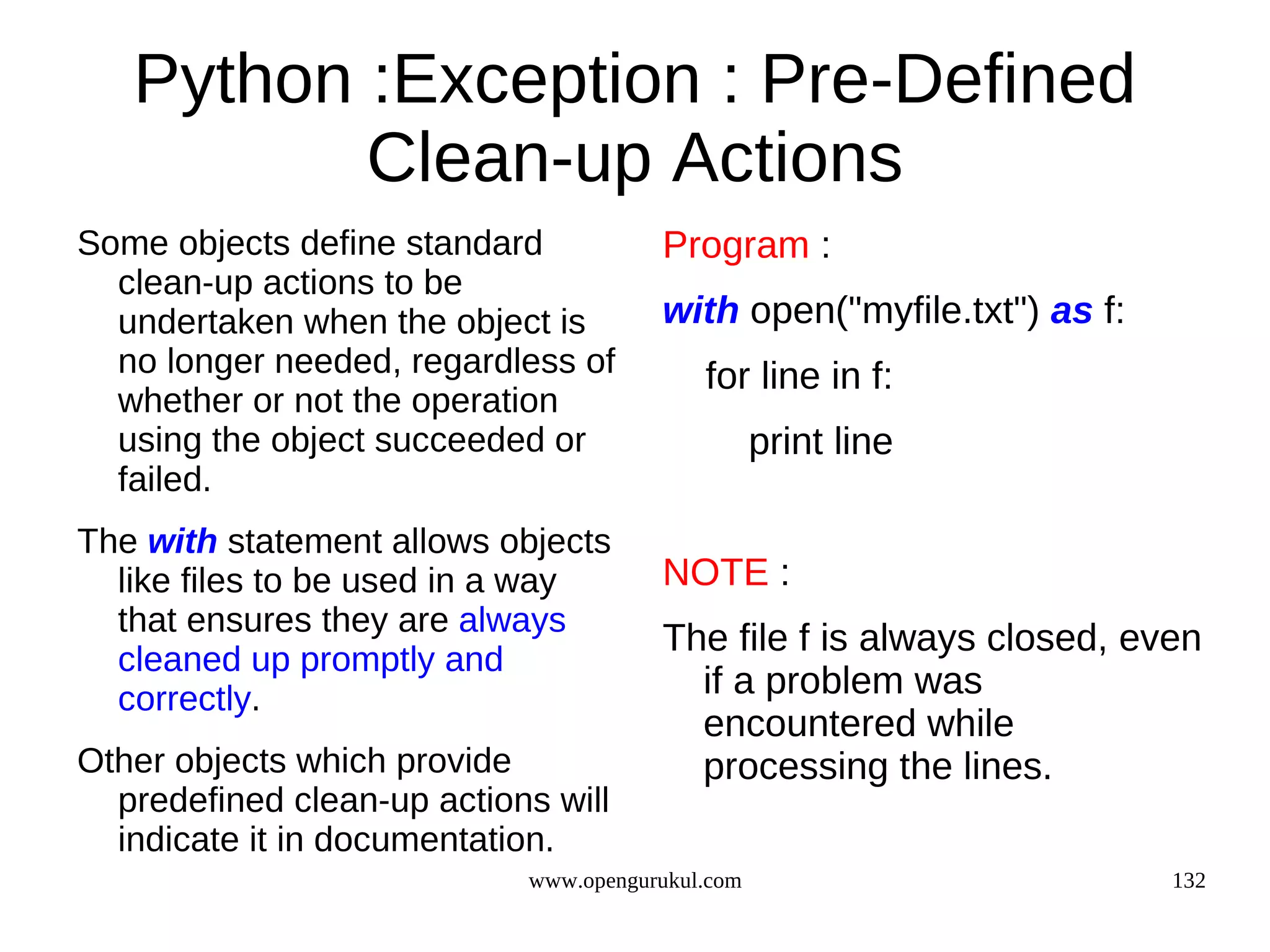Python :Exception : Pre-Defined
          Clean-up Actions
Some objects define standard           Program :
  clean-up actions to be
  undertaken when the object is        with open("myfile.txt") as f:
  no longer needed, regardless of          for line in f:
  whether or not the operation
  using the object succeeded or                   print line
  failed.
The with statement allows objects
  like files to be used in a way       NOTE :
  that ensures they are always
                                       The file f is always closed, even
  cleaned up promptly and
  correctly.                             if a problem was
                                         encountered while
Other objects which provide              processing the lines.
  predefined clean-up actions will
  indicate it in documentation.
                            www.opengurukul.com                        132
 