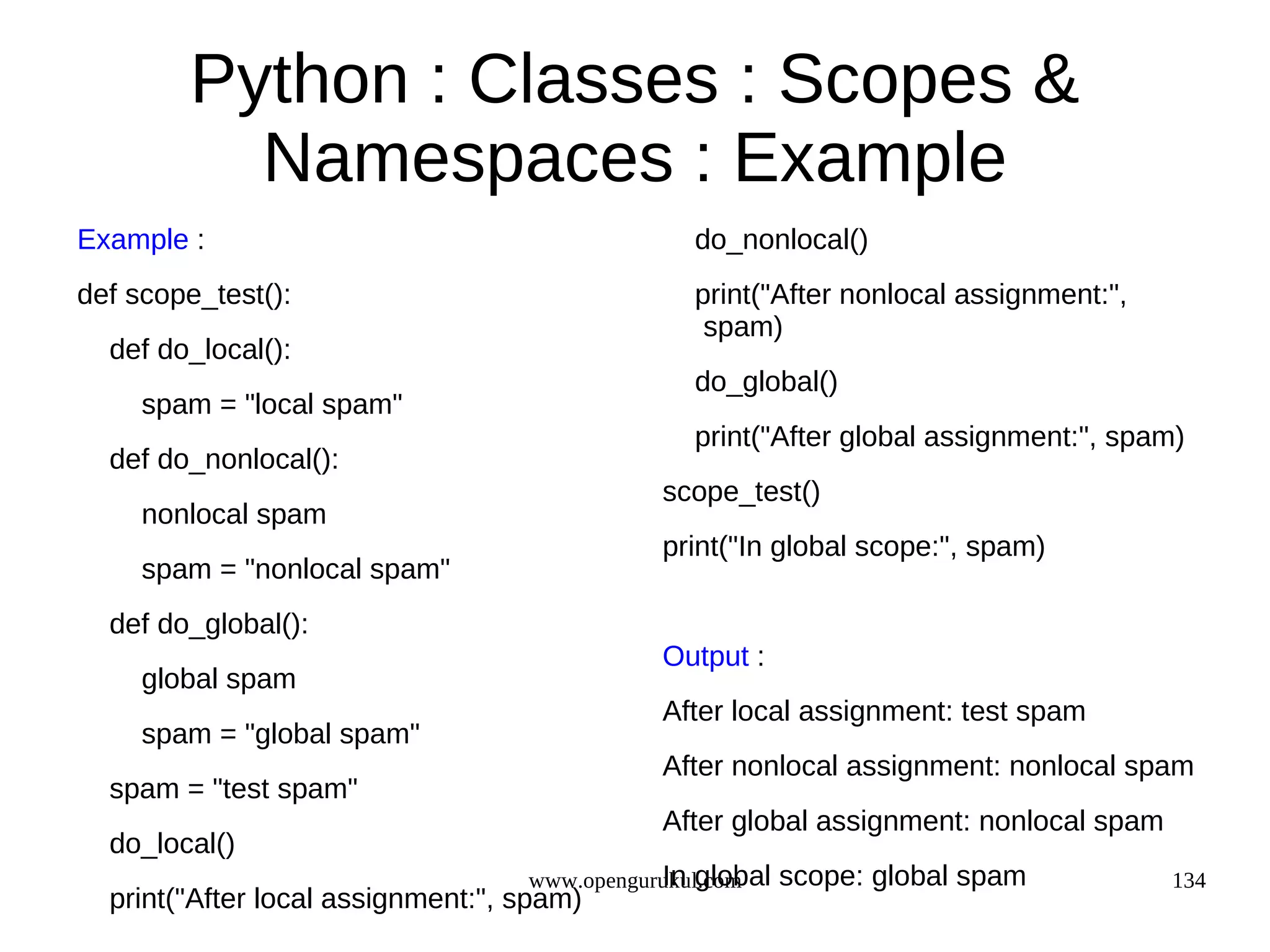 Python : Classes : Scopes &
          Namespaces : Example
Example :                                       do_nonlocal()
def scope_test():                               print("After nonlocal assignment:",
                                                 spam)
  def do_local():
                                                do_global()
     spam = "local spam"
                                                print("After global assignment:", spam)
  def do_nonlocal():
                                              scope_test()
     nonlocal spam
                                              print("In global scope:", spam)
     spam = "nonlocal spam"
  def do_global():
                                              Output :
     global spam
                                              After local assignment: test spam
     spam = "global spam"
                                              After nonlocal assignment: nonlocal spam
  spam = "test spam"
                                              After global assignment: nonlocal spam
  do_local()
                                              In global
                                   www.opengurukul.com    scope: global spam           134
  print("After local assignment:", spam)
 