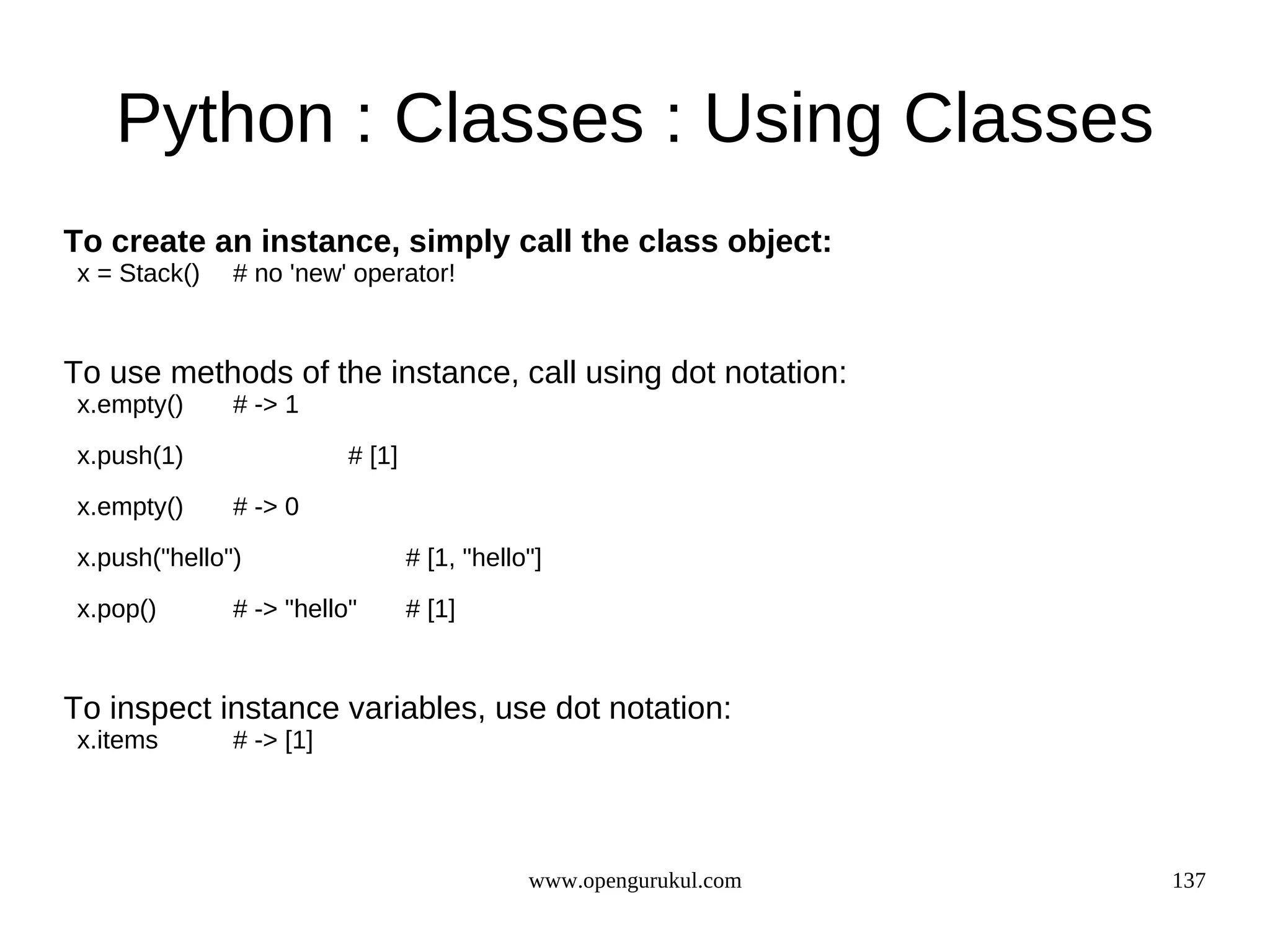 Python : Classes : Using Classes
To create an instance, simply call the class object:
x = Stack()   # no 'new' operator!


To use methods of the instance, call using dot notation:
x.empty()     # -> 1

x.push(1)                # [1]
x.empty()     # -> 0
x.push("hello")                  # [1, "hello"]

x.pop()       # -> "hello"       # [1]


To inspect instance variables, use dot notation:
x.items       # -> [1]




                                             www.opengurukul.com   137
 