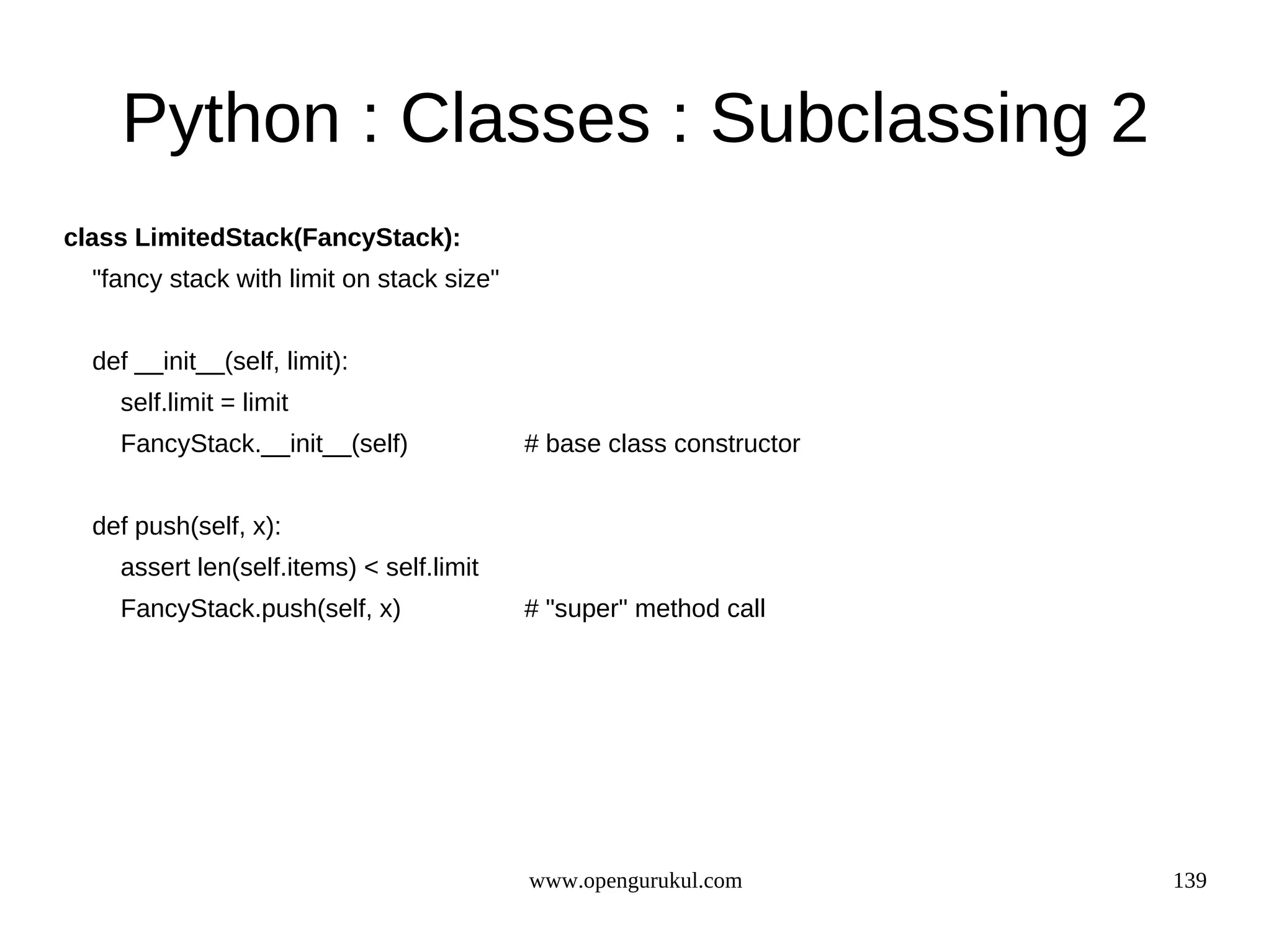 Python : Classes : Subclassing 2
class LimitedStack(FancyStack):
  "fancy stack with limit on stack size"


  def __init__(self, limit):
    self.limit = limit
    FancyStack.__init__(self)              # base class constructor


  def push(self, x):
    assert len(self.items) < self.limit
    FancyStack.push(self, x)               # "super" method call




                                           www.opengurukul.com        139
 