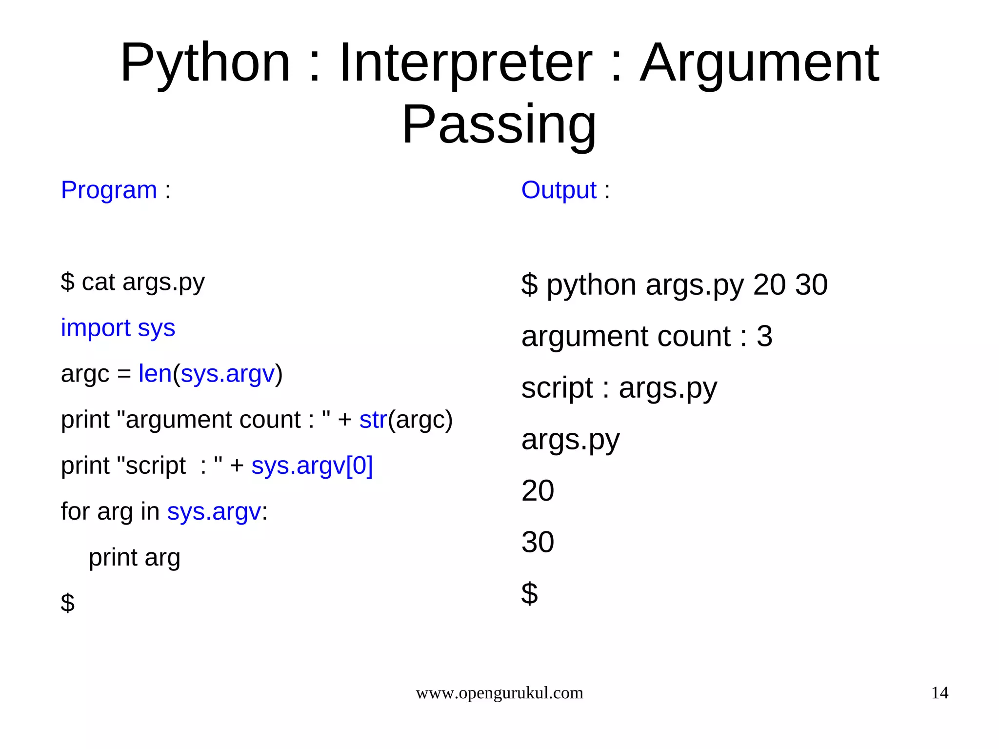 Python : Interpreter : Argument
                  Passing
Program :                                    Output :


$ cat args.py                                $ python args.py 20 30
import sys                                   argument count : 3
argc = len(sys.argv)
                                             script : args.py
print "argument count : " + str(argc)
                                             args.py
print "script : " + sys.argv[0]
                                             20
for arg in sys.argv:
    print arg
                                             30
$                                            $


                                  www.opengurukul.com                 14
 