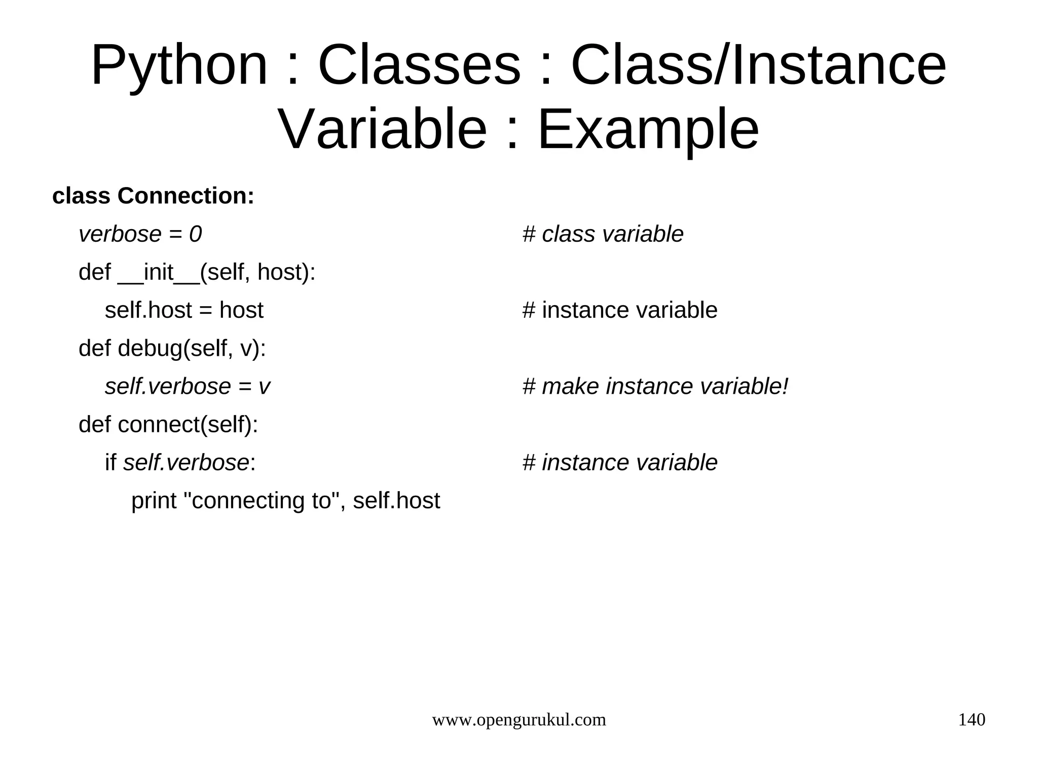Python : Classes : Class/Instance
          Variable : Example
class Connection:
  verbose = 0                                  # class variable
  def __init__(self, host):
    self.host = host                           # instance variable
  def debug(self, v):
    self.verbose = v                           # make instance variable!
  def connect(self):
    if self.verbose:                           # instance variable
       print "connecting to", self.host




                                      www.opengurukul.com                  140
 