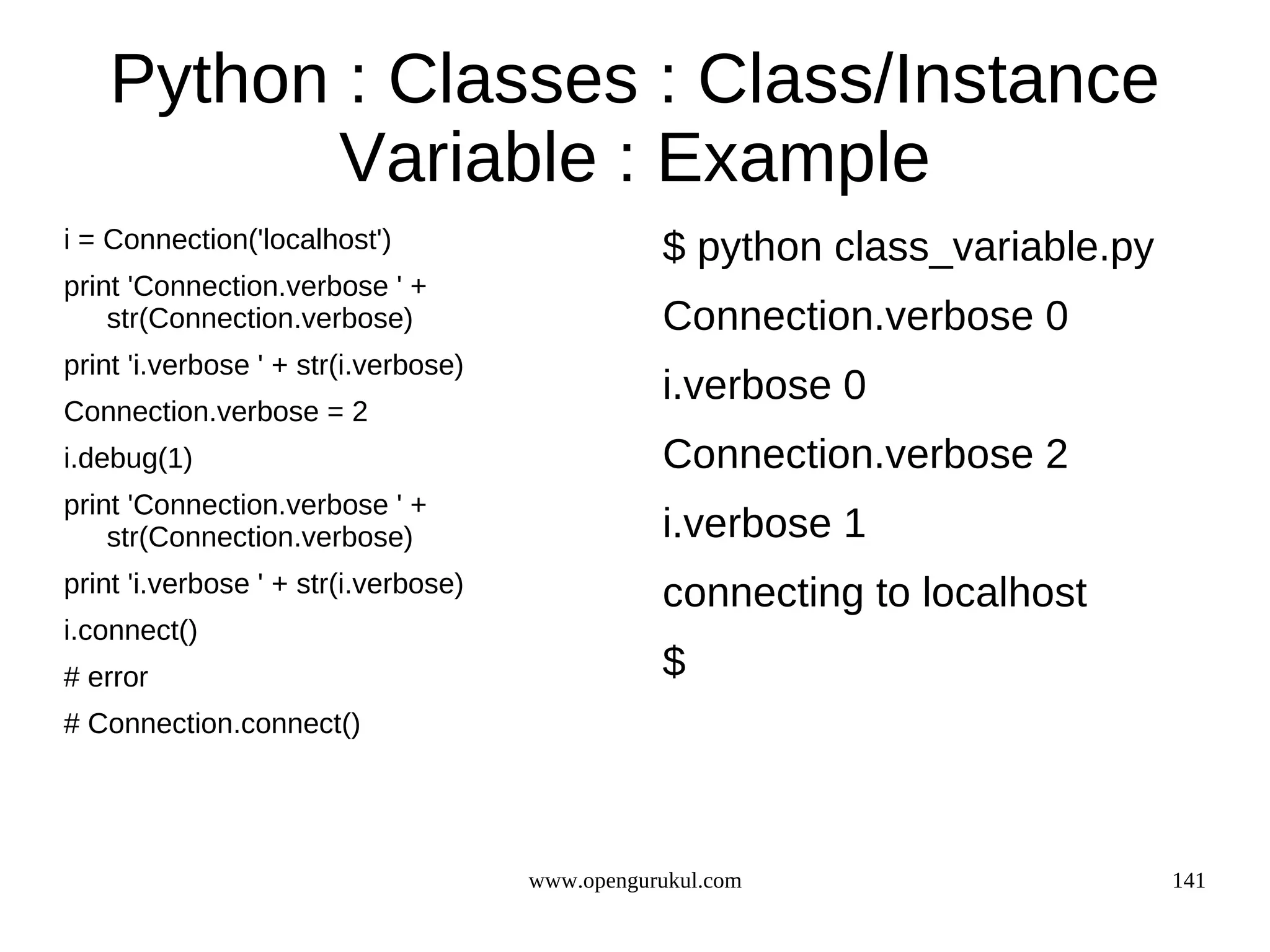 Python : Classes : Class/Instance
           Variable : Example
i = Connection('localhost')                      $ python class_variable.py
print 'Connection.verbose ' +
    str(Connection.verbose)                      Connection.verbose 0
print 'i.verbose ' + str(i.verbose)
                                                 i.verbose 0
Connection.verbose = 2
i.debug(1)                                       Connection.verbose 2
print 'Connection.verbose ' +
    str(Connection.verbose)                      i.verbose 1
print 'i.verbose ' + str(i.verbose)              connecting to localhost
i.connect()
# error                                          $
# Connection.connect()




                                      www.opengurukul.com                     141
 