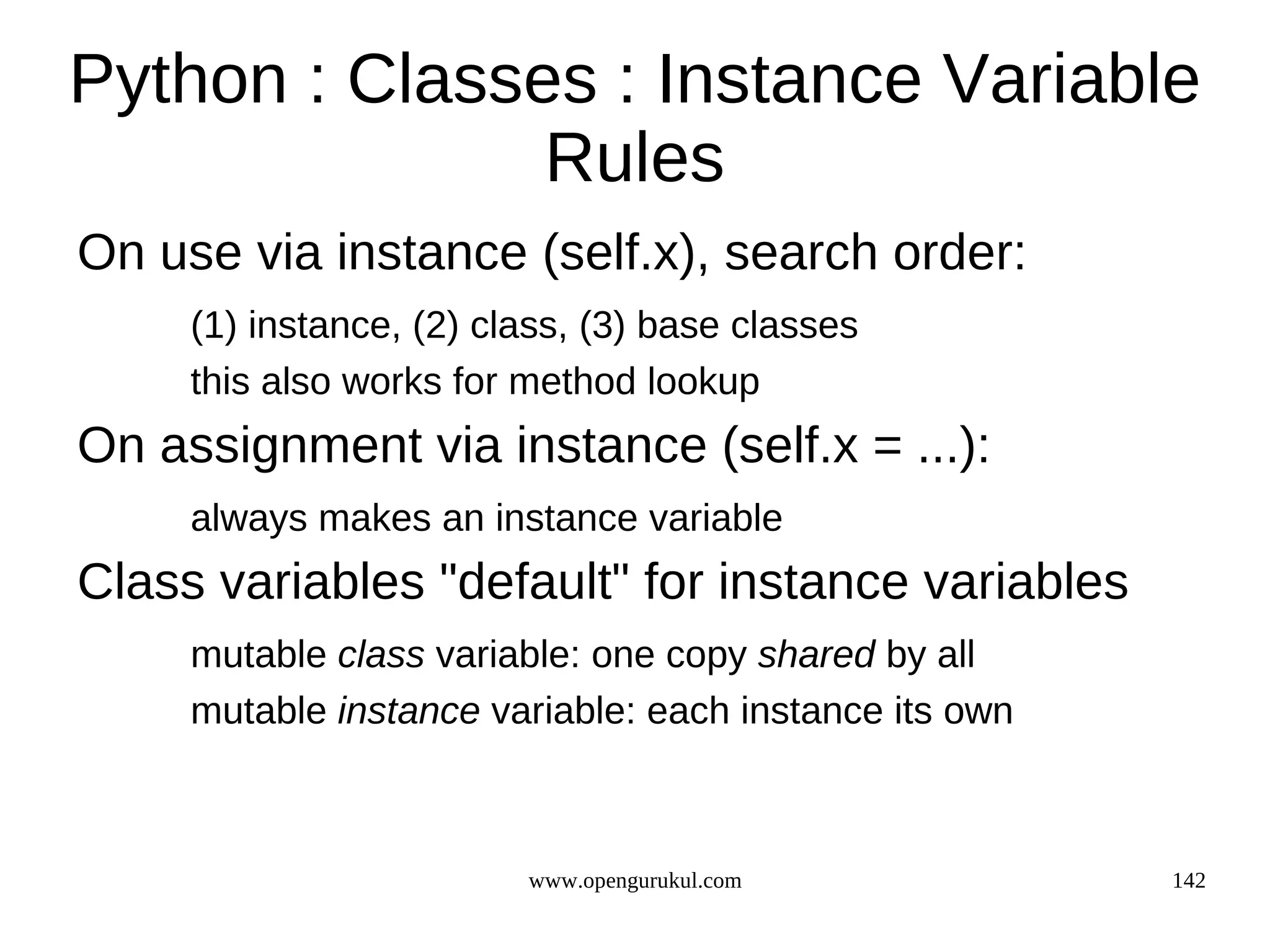 Python : Classes : Instance Variable
               Rules
On use via instance (self.x), search order:
     (1) instance, (2) class, (3) base classes
     this also works for method lookup
On assignment via instance (self.x = ...):
     always makes an instance variable
Class variables "default" for instance variables
     mutable class variable: one copy shared by all
     mutable instance variable: each instance its own



                         www.opengurukul.com            142
 