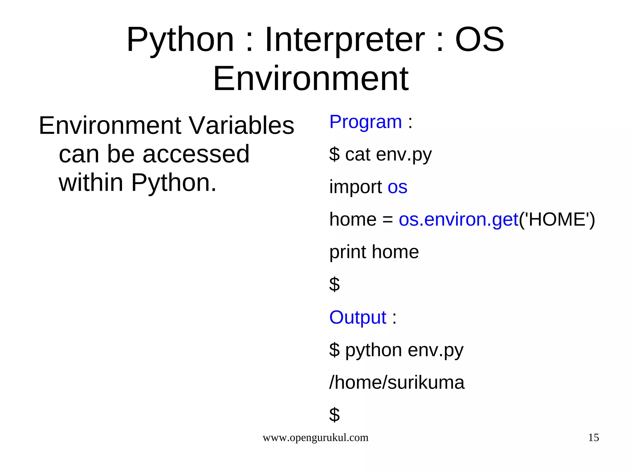 Python : Interpreter : OS
            Environment
Environment Variables        Program :
 can be accessed             $ cat env.py
 within Python.              import os
                             home = os.environ.get('HOME')
                             print home
                             $
                             Output :
                             $ python env.py
                             /home/surikuma
                             $
                  www.opengurukul.com                    15
 