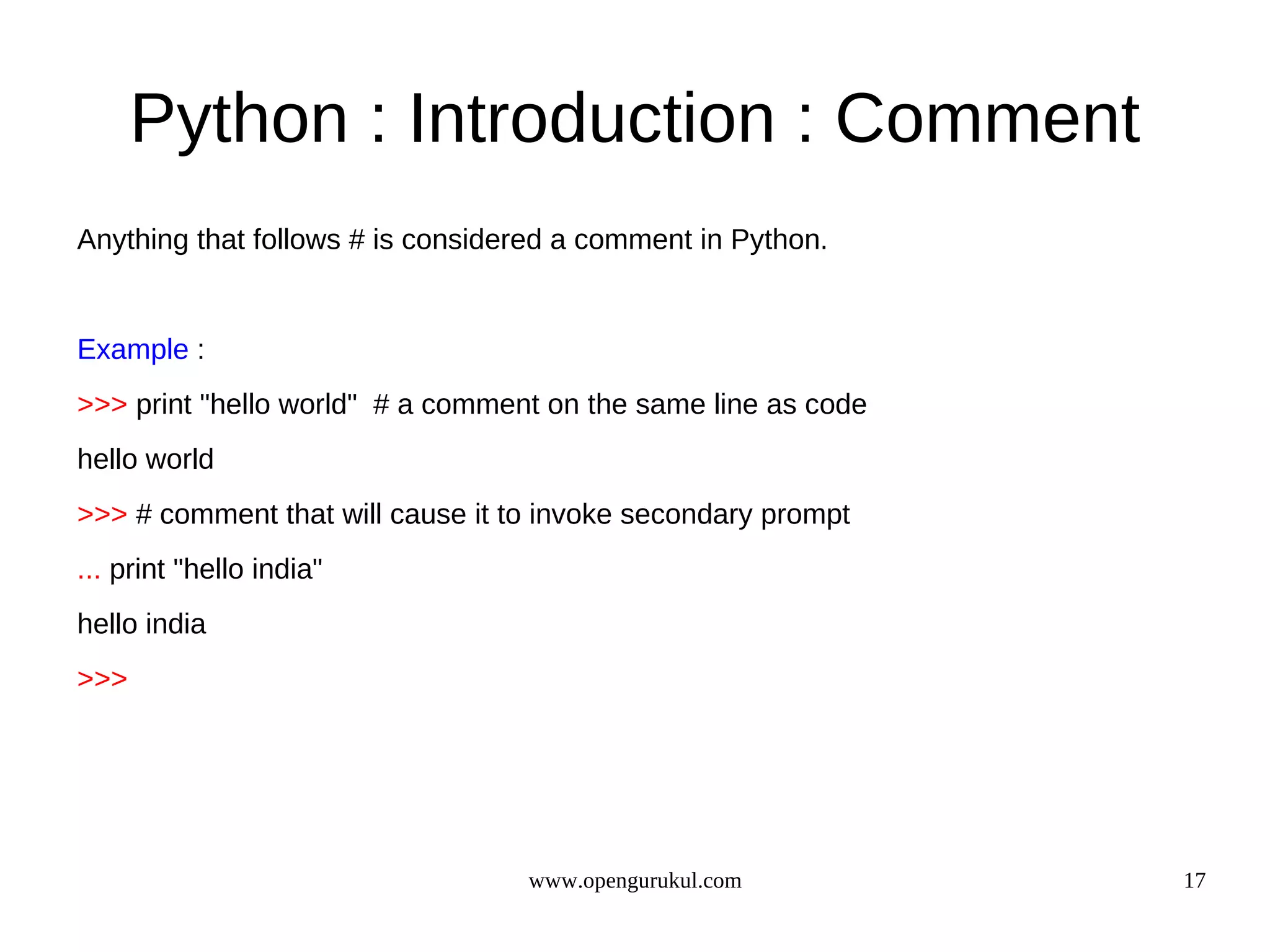 Python : Introduction : Comment
Anything that follows # is considered a comment in Python.


Example :
>>> print "hello world" # a comment on the same line as code
hello world
>>> # comment that will cause it to invoke secondary prompt
... print "hello india"
hello india
>>>




                                  www.opengurukul.com          17
 