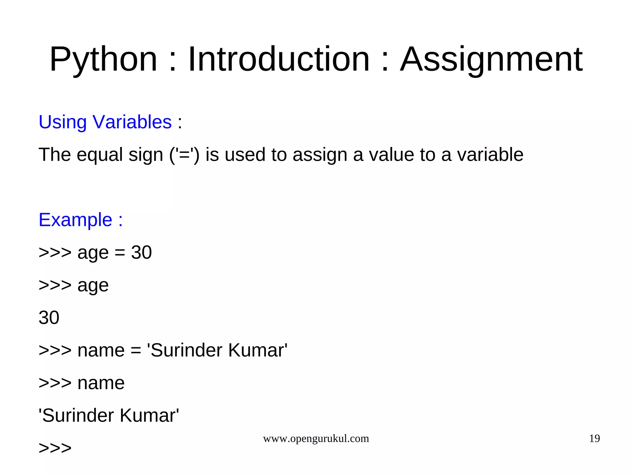 Python : Introduction : Assignment
Using Variables :
The equal sign ('=') is used to assign a value to a variable


Example :
>>> age = 30
>>> age
30
>>> name = 'Surinder Kumar'
>>> name
'Surinder Kumar'
                           www.opengurukul.com                 19
>>>
 