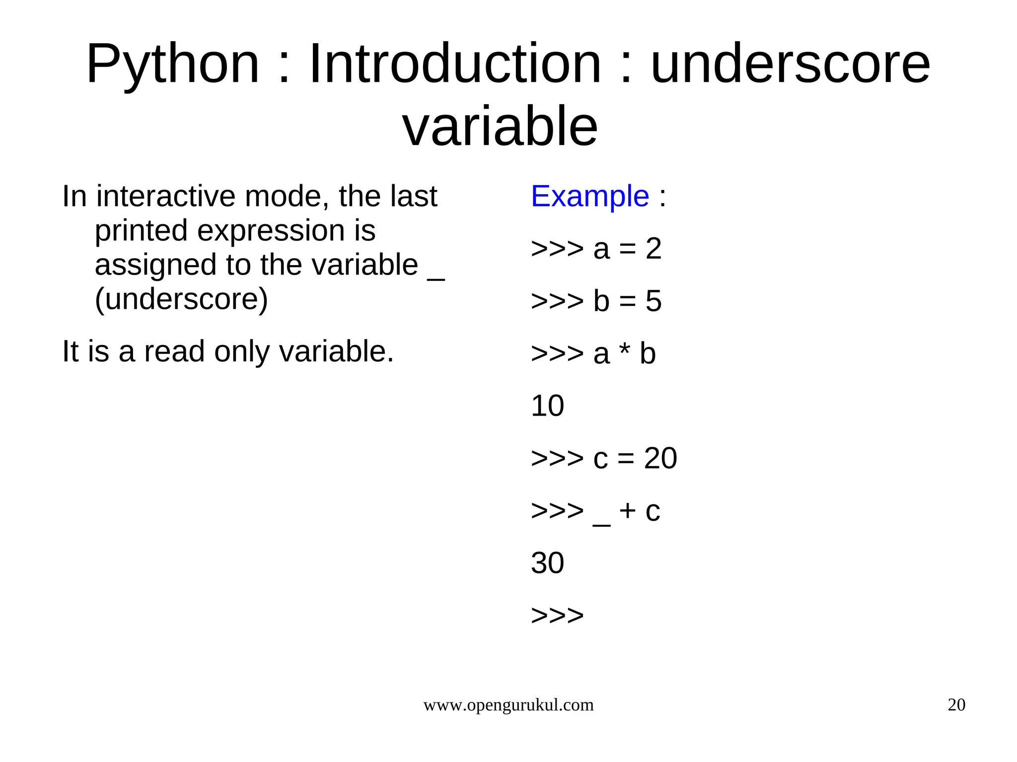 Python : Introduction : underscore
              variable
In interactive mode, the last            Example :
   printed expression is
                                         >>> a = 2
   assigned to the variable _
   (underscore)                          >>> b = 5
It is a read only variable.              >>> a * b
                                         10
                                         >>> c = 20
                                         >>> _ + c
                                         30
                                         >>>

                              www.opengurukul.com     20
 