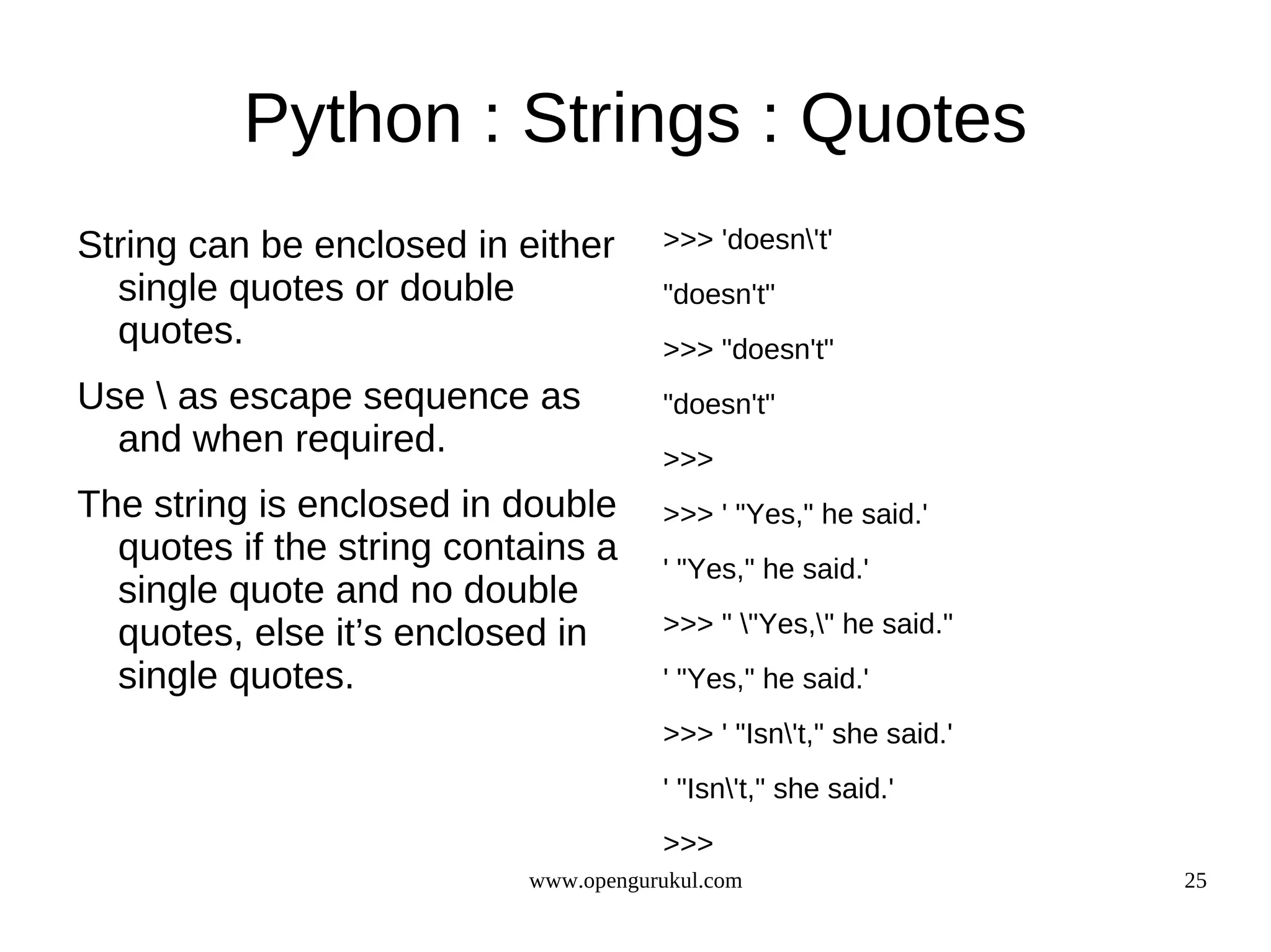 Python : Strings : Quotes
String can be enclosed in either      >>> 'doesn't'
  single quotes or double             "doesn't"
  quotes.                             >>> "doesn't"
Use  as escape sequence as           "doesn't"
  and when required.                  >>>
The string is enclosed in double      >>> ' "Yes," he said.'
  quotes if the string contains a     ' "Yes," he said.'
  single quote and no double
  quotes, else it’s enclosed in       >>> " "Yes," he said."
  single quotes.                      ' "Yes," he said.'
                                      >>> ' "Isn't," she said.'
                                      ' "Isn't," she said.'
                                      >>>
                           www.opengurukul.com                     25
 