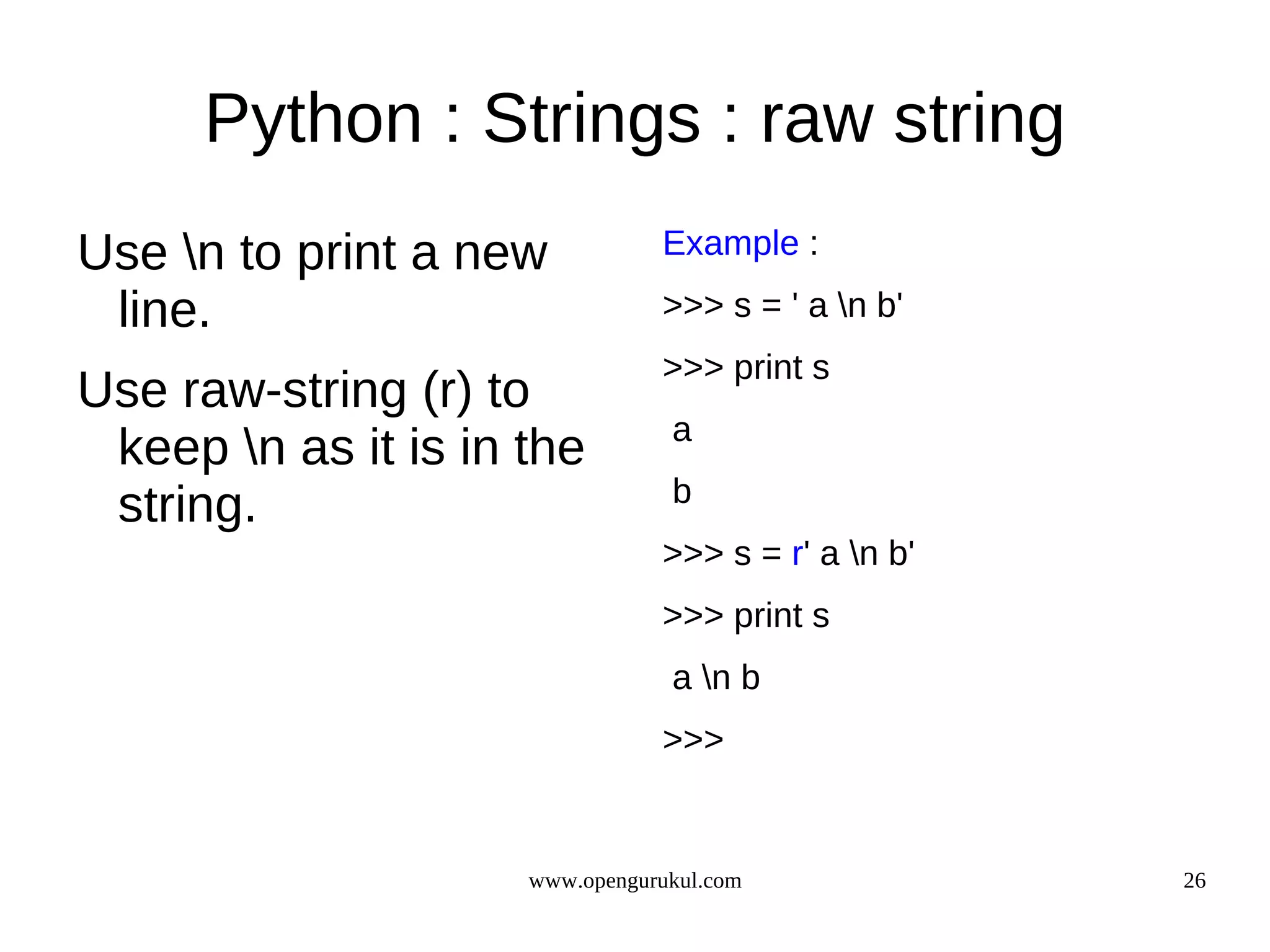 Python : Strings : raw string
Use n to print a new           Example :

 line.                          >>> s = ' a n b'
                                >>> print s
Use raw-string (r) to
                                 a
 keep n as it is in the
                                 b
 string.
                                >>> s = r' a n b'
                                >>> print s
                                 a n b
                                >>>


                     www.opengurukul.com             26
 