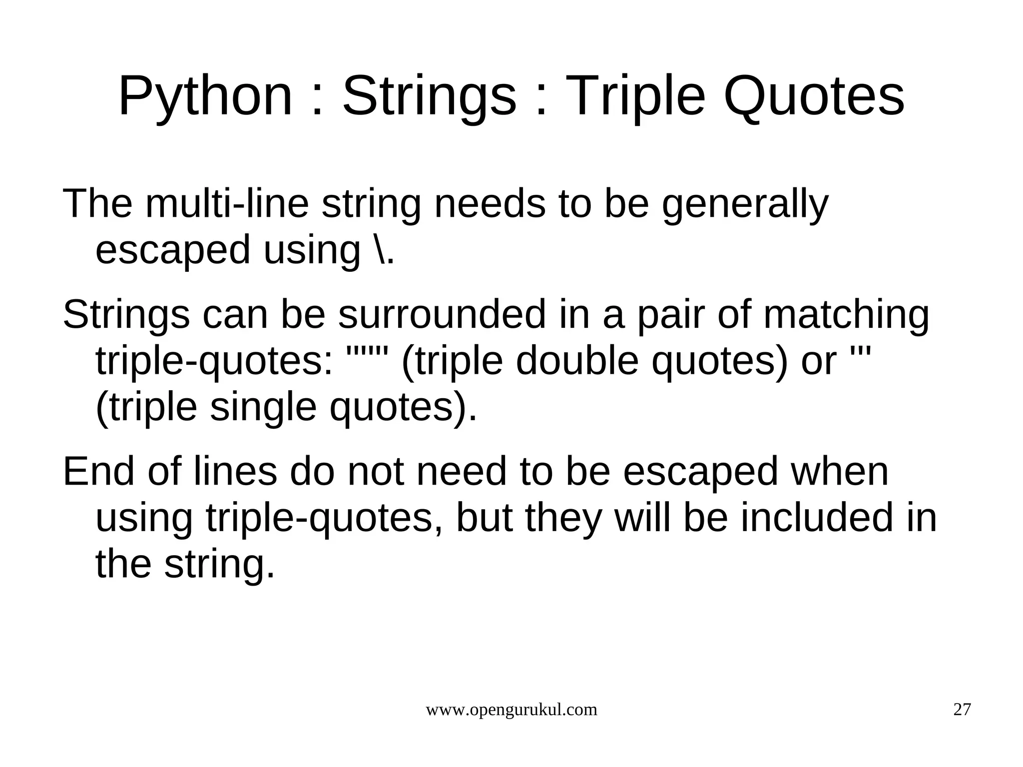 Python : Strings : Triple Quotes
The multi-line string needs to be generally
 escaped using .
Strings can be surrounded in a pair of matching
 triple-quotes: """ (triple double quotes) or '''
 (triple single quotes).
End of lines do not need to be escaped when
 using triple-quotes, but they will be included in
 the string.


                    www.opengurukul.com              27
 