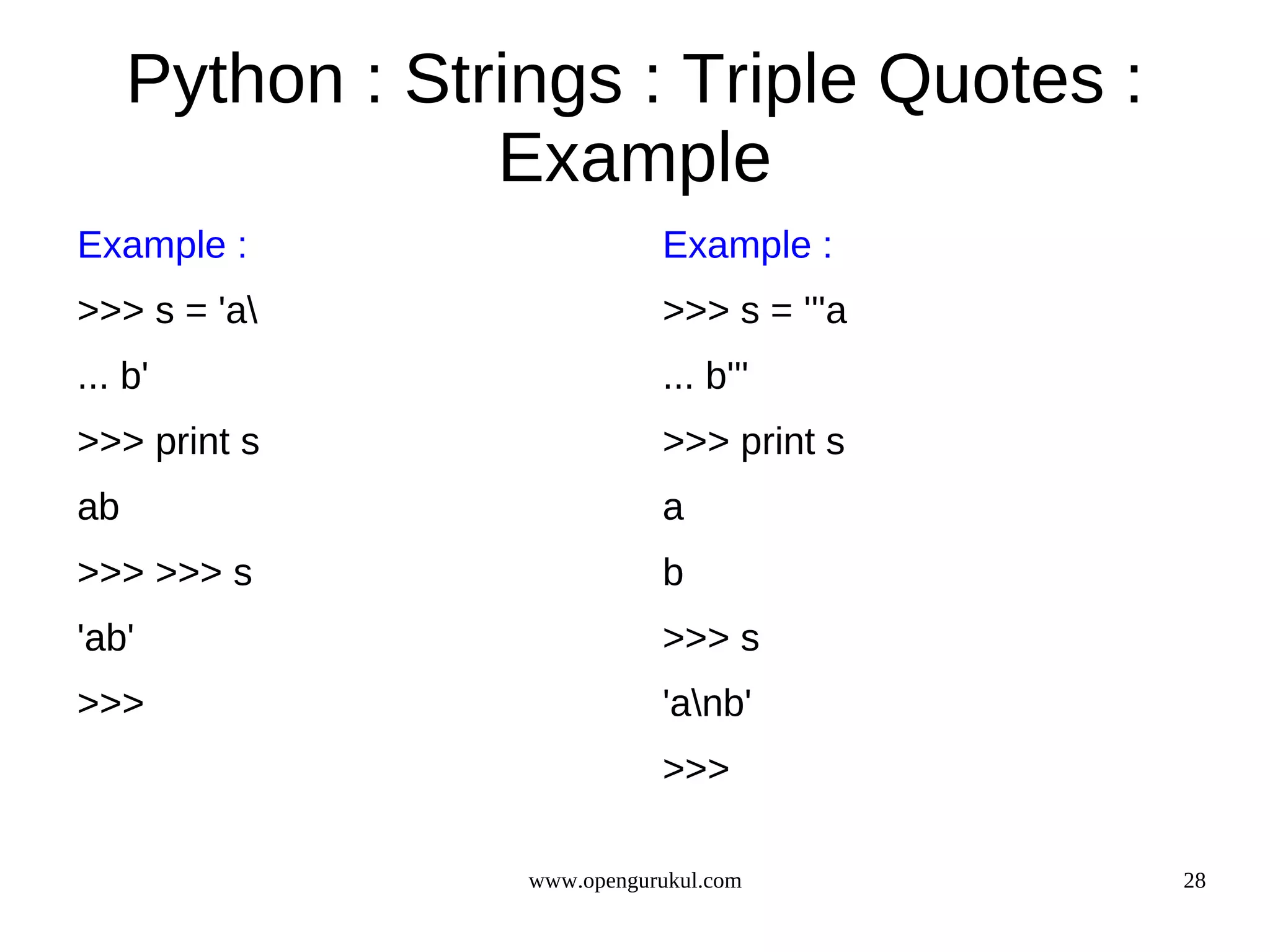 Python : Strings : Triple Quotes :
                 Example
Example :                    Example :
>>> s = 'a                  >>> s = '''a
... b'                       ... b'''
>>> print s                  >>> print s
ab                           a
>>> >>> s                    b
'ab'                         >>> s
>>>                          'anb'
                             >>>

                  www.opengurukul.com       28
 
