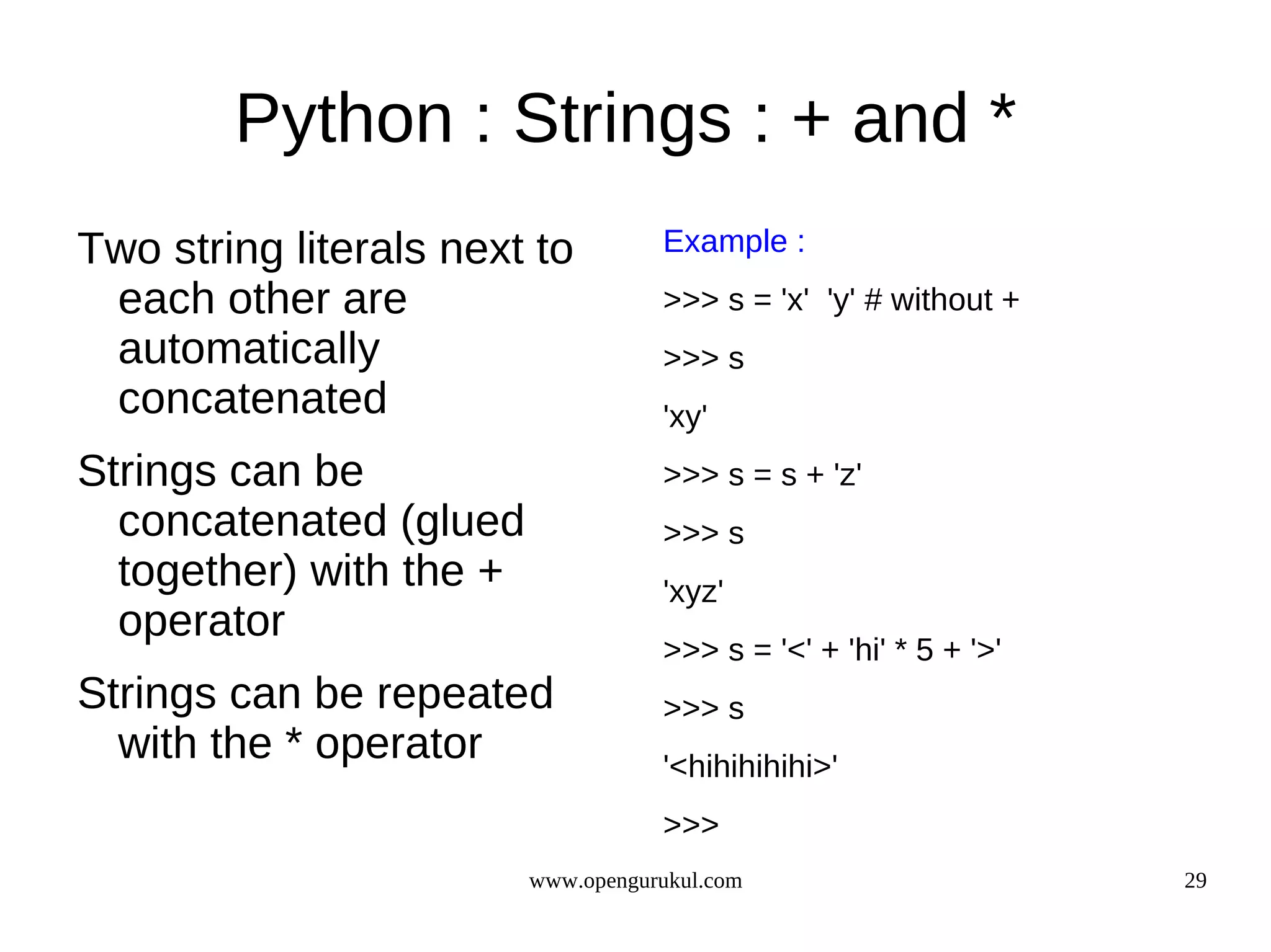 Python : Strings : + and *
Two string literals next to         Example :
 each other are                     >>> s = 'x' 'y' # without +
 automatically                      >>> s
 concatenated                       'xy'
Strings can be                      >>> s = s + 'z'
  concatenated (glued               >>> s
  together) with the +              'xyz'
  operator
                                    >>> s = '<' + 'hi' * 5 + '>'
Strings can be repeated             >>> s
  with the * operator               '<hihihihihi>'
                                    >>>
                         www.opengurukul.com                       29
 
