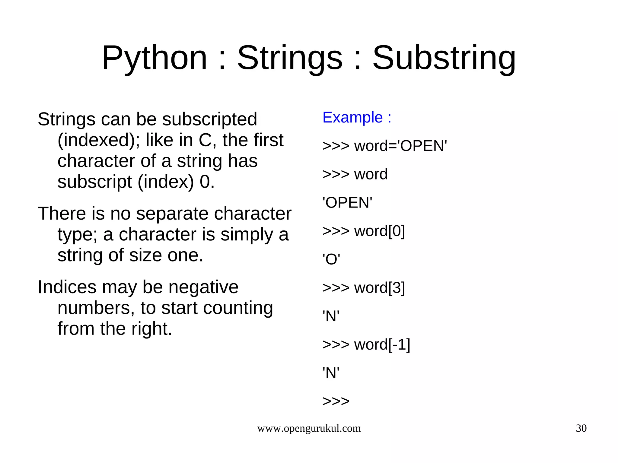 Python : Strings : Substring
Strings can be subscripted              Example :
  (indexed); like in C, the first       >>> word='OPEN'
  character of a string has
                                        >>> word
  subscript (index) 0.
                                        'OPEN'
There is no separate character
  type; a character is simply a         >>> word[0]
  string of size one.                   'O'
Indices may be negative                 >>> word[3]
  numbers, to start counting            'N'
  from the right.
                                        >>> word[-1]
                                        'N'
                                        >>>
                             www.opengurukul.com          30
 