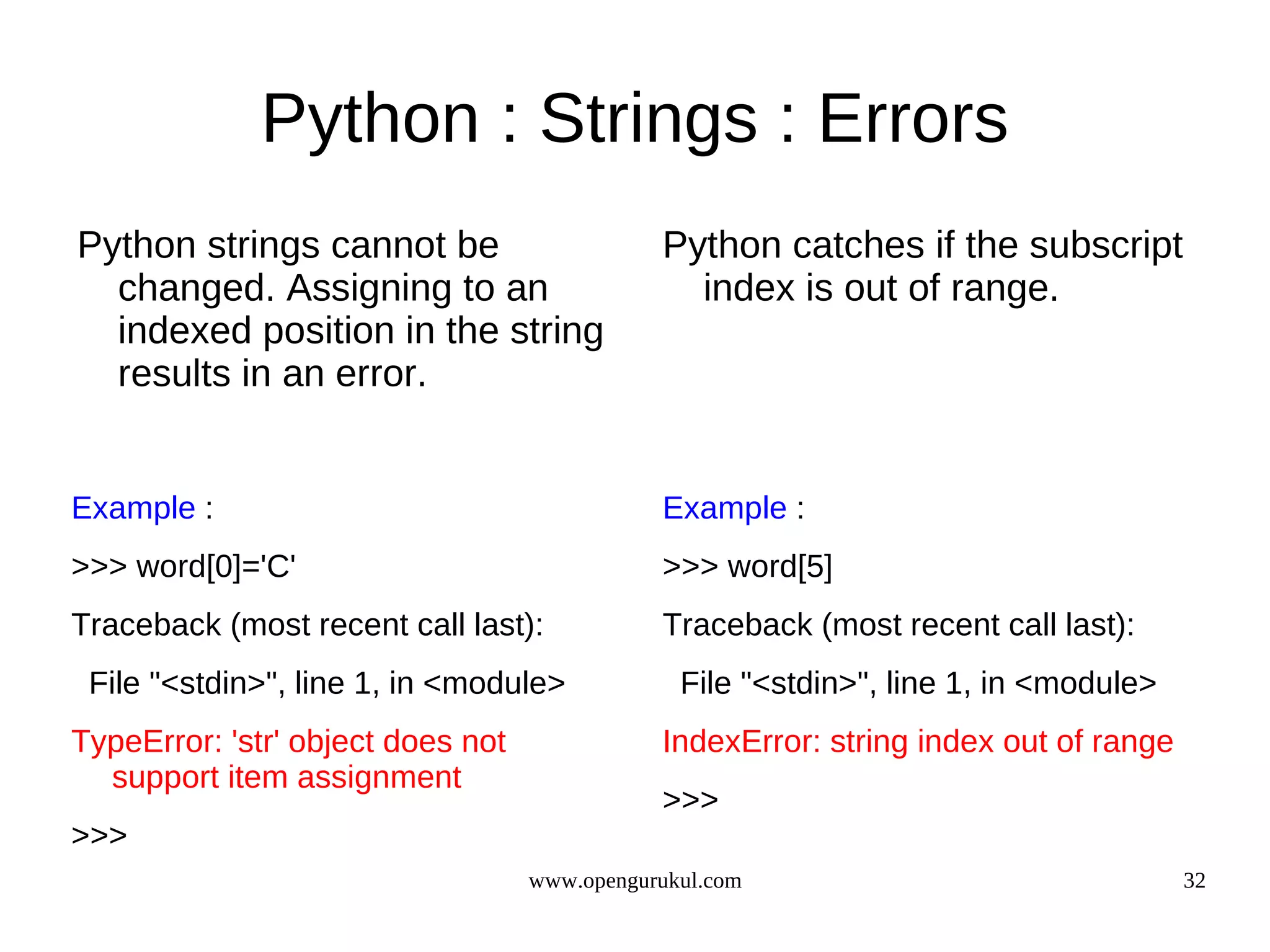 Python : Strings : Errors
Python strings cannot be                      Python catches if the subscript
  changed. Assigning to an                      index is out of range.
  indexed position in the string
  results in an error.


Example :                                     Example :
>>> word[0]='C'                               >>> word[5]
Traceback (most recent call last):            Traceback (most recent call last):
 File "<stdin>", line 1, in <module>            File "<stdin>", line 1, in <module>
TypeError: 'str' object does not              IndexError: string index out of range
  support item assignment
                                              >>>
>>>
                                   www.opengurukul.com                                32
 