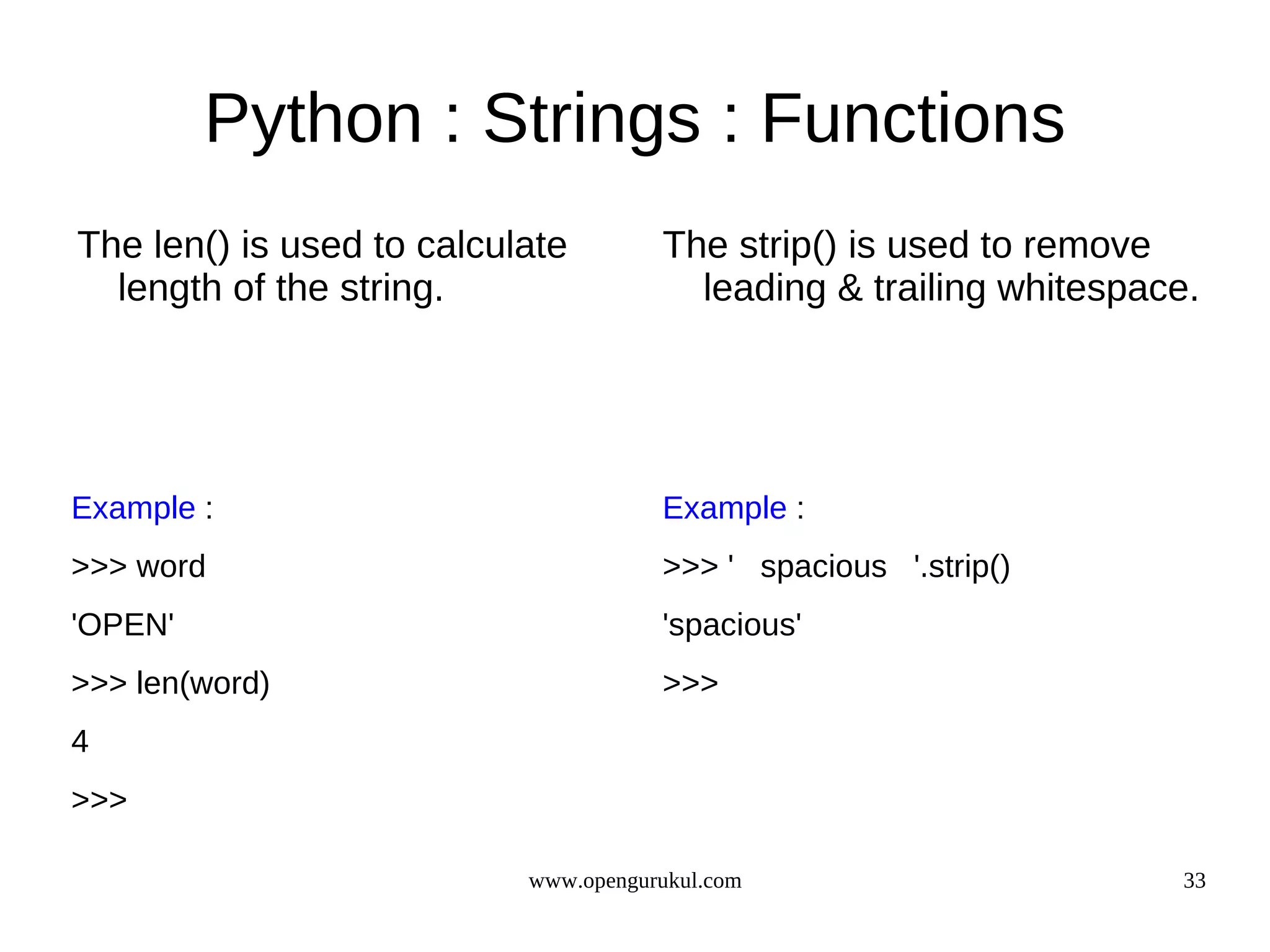 Python : Strings : Functions
The len() is used to calculate        The strip() is used to remove
  length of the string.                 leading & trailing whitespace.




Example :                             Example :
>>> word                              >>> ' spacious '.strip()
'OPEN'                                'spacious'
>>> len(word)                         >>>
4
>>>

                           www.opengurukul.com                       33
 