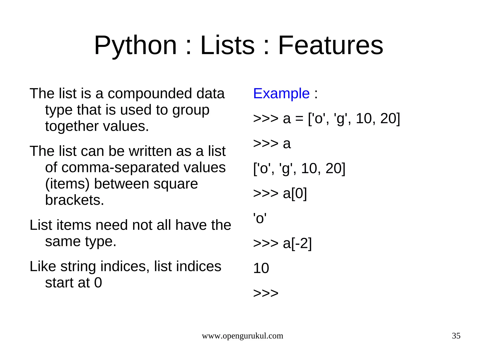 Python : Lists : Features
The list is a compounded data           Example :
  type that is used to group
                                        >>> a = ['o', 'g', 10, 20]
  together values.
                                        >>> a
The list can be written as a list
  of comma-separated values             ['o', 'g', 10, 20]
  (items) between square
  brackets.                             >>> a[0]

List items need not all have the        'o'
   same type.                           >>> a[-2]
Like string indices, list indices       10
   start at 0
                                        >>>

                             www.opengurukul.com                     35
 